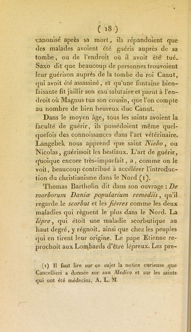 canonisé après sa mort, ils répandoient que des malades avoient été guéris auprès de sa tombe, ou de l’endroit où il avoit été’ tué. Saxo dit que beaucoup de personnes trouvoient leur guérison auprès de la tombe du roi Canut, qui avoit été assassiné, et qu’une fontaine bien- faisante fit jaillir son eau salutaire et parut à l’en- droit où Magnus tua son cousin, que l’on compte au nombre de bien heureux duc Canut. Dans le moyen âge, tous les saints avoient la faculté de guérir, ils possédoient même quel- quefois des connoissances dans l’art vétérinaire. Langebek nous apprend que saint Niebo , ou Nicolas, guérissoit les bestiaux. L’art de guérir, q’uoique encore très-imparfait, a, comme on le voit, beaucoup contribué à accélérer l’introduc- tion du christianisme dans le Nord (i). Thomas Bartholin dit dans son ouvrage : De morborurn Daniœ populariurn remediis, qu’il regarde le scorbut et les fièvres comme les deux maladies qui lèguent le plus dans le Nord. La lèpre, qui étoit une maladie scorbutique au haut degré, y régnoit, ainsi que chez les peuples qui en tirent leur origine. Le pape Etienne re- prochoit aux Lombards d’être lépreux. Les pre- (i) Il faut lire sur ce sujet la notice curieuse quo Cancellieri a donnée sur san Medico et sur les saints qui ont été médecins. A, L. M.