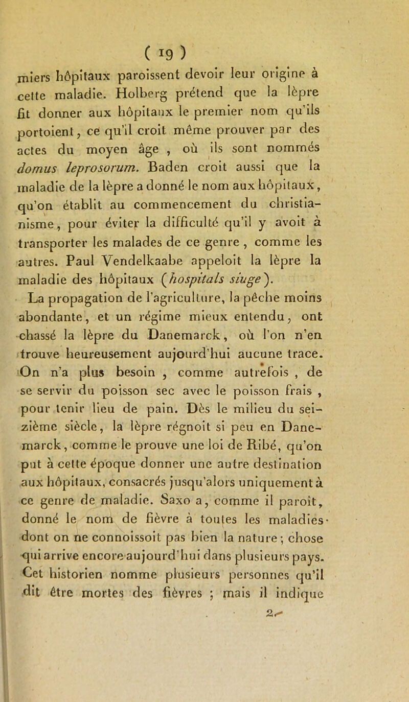 miers hôpitaux paroissent devoir leur origine à cette maladie. Holberg prétend que la lèpre fit donner aux hôpitaux le premier nom qu’ils portaient, ce qu’il croit même prouver par des actes du moyen âge , où ils sont nommés domus leprosorum. Baden croit aussi que la maladie de la lèpre a donné le nom aux hôpitaux, qu’on établit au commencement du christia- nisme, pour éviter la difficulté qu’il y avoit à transporter les malades de ce genre , comme les autres. Paul Vendelkaabe appeloit la lèpre la maladie des hôpitaux (hospitals siuge'). La propagation de l’agriculture, la pêche moins abondante, et un régime mieux entendu, ont chassé la lèpre du Danemarck, où l’on n’en trouve heureusement aujourd’hui aucune trace. On n’a plus besoin , comme autrefois , de se servir du poisson sec avec le poisson frais , pour tenir lieu de pain. Dès le milieu du sei- zième siècle, la lèpre régnoit si peu en Dane- marck, comme le prouve une loi de Ribé, qu’on put à cette époque donner une autre destination aux hôpitaux, consacrés jusqu’alors uniquement à ce genre de maladie. Saxo a, comme il paroît, donné le nom de fièvre à toutes les maladies dont on ne connoissoit pas bien la nature; chose qui arrive encore aujourd’hui dans plusieurs pays. Cet historien nomme plusieurs personnes qu’il dit être mortes des fièvres ; mais il indique