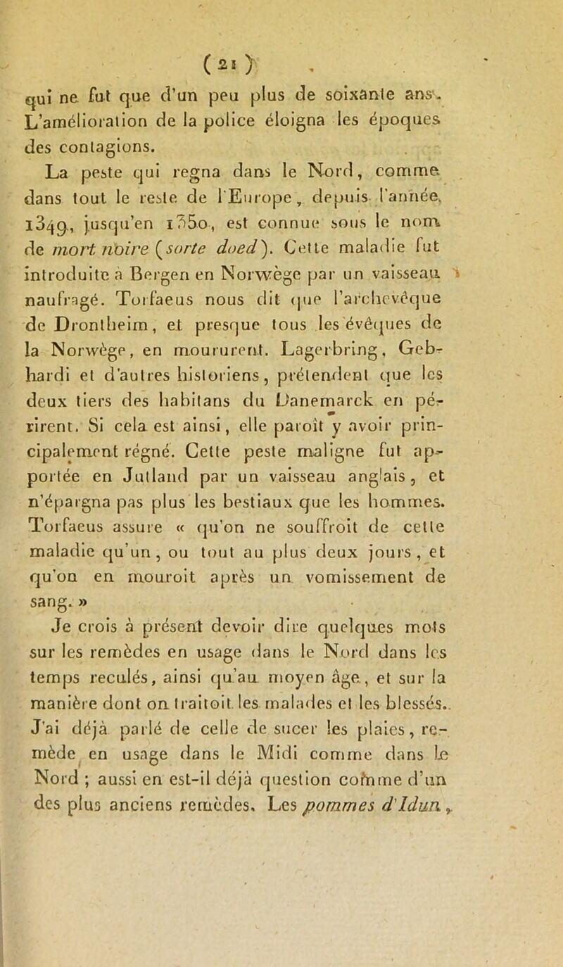 qui ne fui que d’un peu plus de soixante ans1. L’amélioration de la police éloigna les époques des contagions. La peste qui régna dans le Nord, comme dans tout le reste, de l'Europe, depuis l'année. 104g., jusqu’en i?)5o, est connue sous le nom, de mort noire {sorte doed). Cette maladie lut introduite a Bergen en Norwège par un vaisseau naufragé. Torfaeus nous dit (pie l’archevêque de D rontheim, et presque tous les évêques de la Norwège, en moururent. Lagerbring, Geb- hardi et d’autres historiens, prétendent que les deux tiers des habitans du L'anemarck en pér m rirent. Si cela est ainsi, elle paroit y avoir prin- cipalement régné. Cette peste maligne fut ap- portée en Jutland par un vaisseau anglais, et n’épargna pas plus les bestiaux que les hommes. Torfaeus assure « qu'on ne souffroit de cette maladie qu’un, ou tout au plus deux jours, et qu’on en mouroit après un vomissement de sang. » Je crois à présent devoir dire quelques mots sur les remèdes en usage dans le Nord dans les temps reculés, ainsi qu’au moyen âge, et sur la manière dont on Iraitoit les malades e! les blessés.. J’ai déjà parlé de celle de sucer Ses plaies, re- mède en usage dans le Midi comme dans in Nord ; aussi en est-il déjà question cofrime d’un des plus anciens remèdes. Les pommes d'Idun