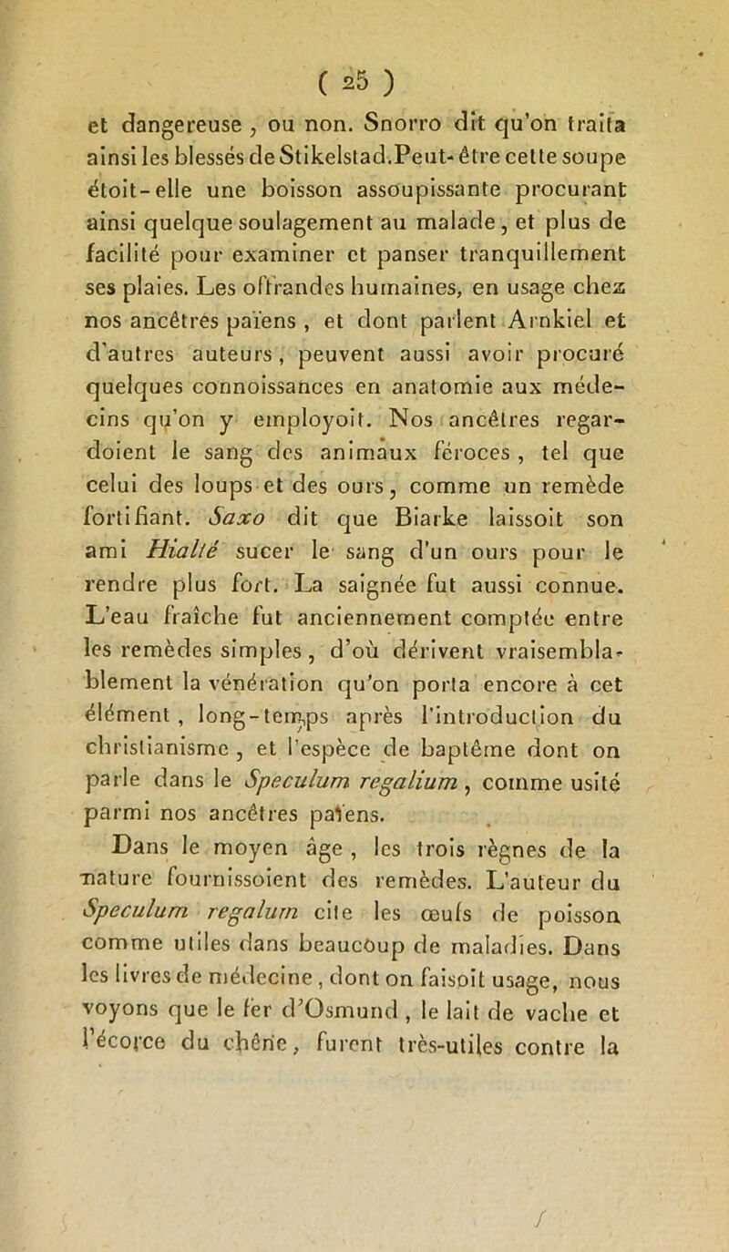 et dangereuse , ou non. Snorro dit qu’on traita ainsi les blessés de Stikelstad.Peut- être celte soupe étoit-elle une boisson assoupissante procurant ainsi quelque soulagement au malade, et plus de facilité pour examiner et panser tranquillement ses plaies. Les offrandes humaines, en usage chez nos ancêtres païens , et dont parlent Ai nkiel et d'autres auteurs, peuvent aussi avoir procuré quelques connoissances en anatomie aux méde- cins qu’on y employoit. Nos ancêtres regar- doient le sang des animaux féroces , tel que celui des loups et des ours, comme un remède fortifiant. Saxo dit que Biarke laissoit son ami Hialté sucer le sang d’un ours pour le rendre plus fort. La saignée fut aussi connue. L’eau fraîche fut anciennement comptée entre les remèdes simples , d’où dérivent vraisembla* blement la vénération qu’on porta encore à cet élément, long-tem,ps après l'introduction du christianisme , et l’espèce de baptême dont on parle dans le Spéculum regalium, comme usité parmi nos ancêtres païens. Dans le moyen âge , les trois règnes de la -nature fournissoient des remèdes. L’auteur du Spéculum regalurn cite les œuls de poisson comme utiles dans beaucoup de maladies. Dans les livres de médecine, dont on faisoit usage, nous voyons que le 1èr d’Osmund , le lait de vache et l'écorce du chêne, furent très-utiles contre la /