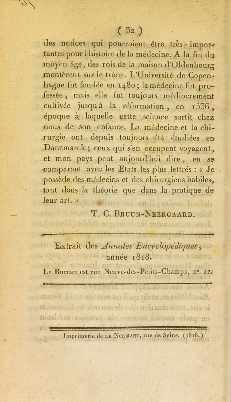 vY\ C 32) des notices qui pourvoient être très - impor- tantes pour l’histoire de la médecine. A la fin du moyen âge, des rois de la maison d'Oldenbourg montèrent sur le trône. L’Université de Copen- hague fut fondée en 1480; la médecine fut pro- fessée , mais elle fut toujours médiocrement cultivée jusqu’à la réformalion , en. i536 , époque à laquelle cette science sortit chez nous de son enfance. La médecine et la chi- rurgie ont depuis toujours été étudiées en Danemarck ; ceux qui s’en occupent voyagent, et mon pays peut aujourd’hui dire , en se comparant avec les Etats les plus lettrés : « Je possède des médecins et des chirurgiens habiles, tant dans la théorie que dans la pratique de leur art. » T. C. Bruun-Neergaard. Extrait des Annales Encyclopédiques, année 1818. Le Bureau est rue Neuve-des-Petits-Champs, n°. 12; Imprimerie de le Normaht, rue de Seine. (1818.)