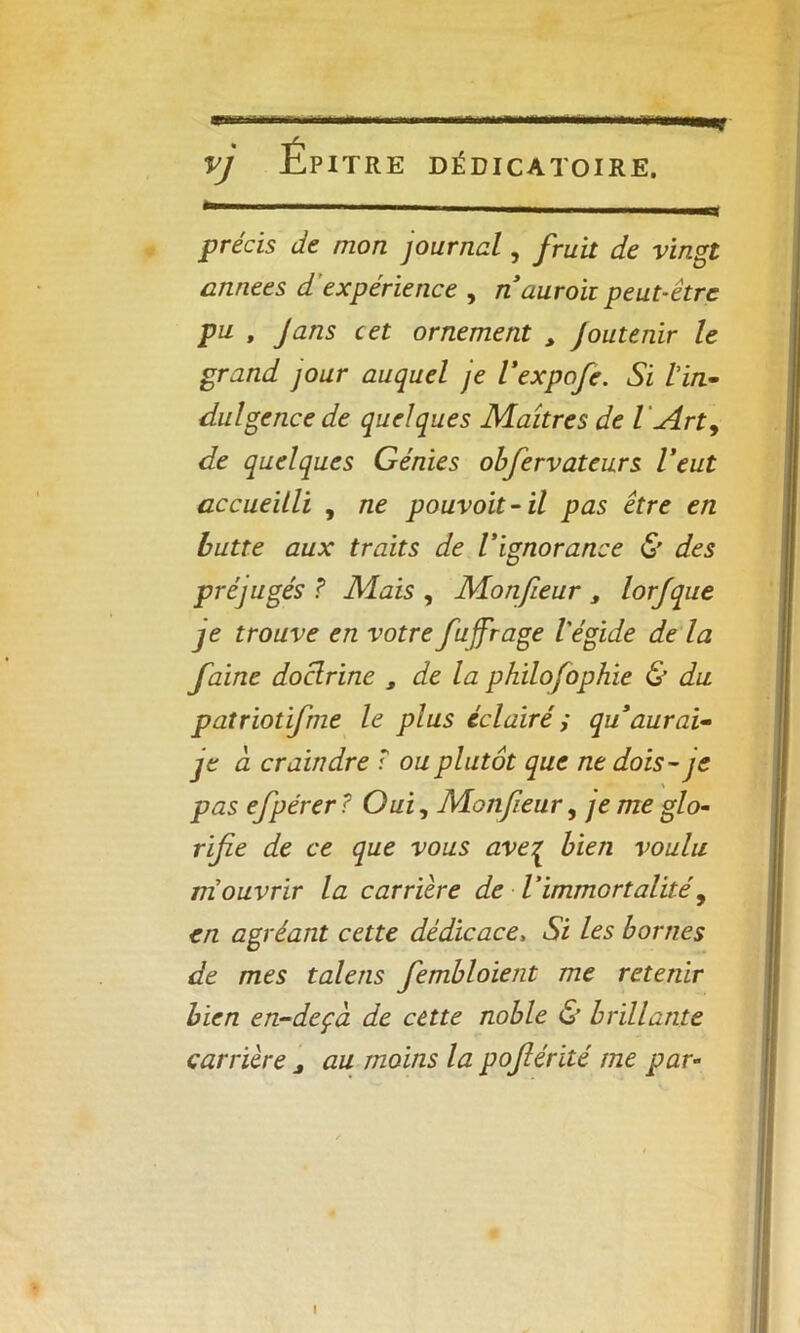 VJ Épitre DÉDICATOIRE. précis de mon journal, fruit de vingt années d expérience , n duroii peut-être pu , J ans cet ornement > Joutenir le grand jour auquel je l’expofe. Si Via- dulgence de quelques Maîtres de l \Arty de quelques Génies obfervateurs Veut accueilli , ne pouvoit-ïl pas être en butte aux traits de l'ignorance & des préjugés ? Mais , Monfieur s lorfque je trouve en votre fuffrage l'égide de la faine doclrine , de la philofophie & du patriotifme le plus éclairé ; qu’aurai- je d craindre : ou plutôt que ne dois - je pas efpérer ? Oui, Monfieur, je me glo- rifie de ce que vous aveç bien voulu m'ouvrir la carrière de l'immortalité, en agréant cette dédicace, Si les bornes de mes taie ns fembloient me retenir bien en-dcçà de cette noble & brillante carrière j au moins la pojlérité me par-