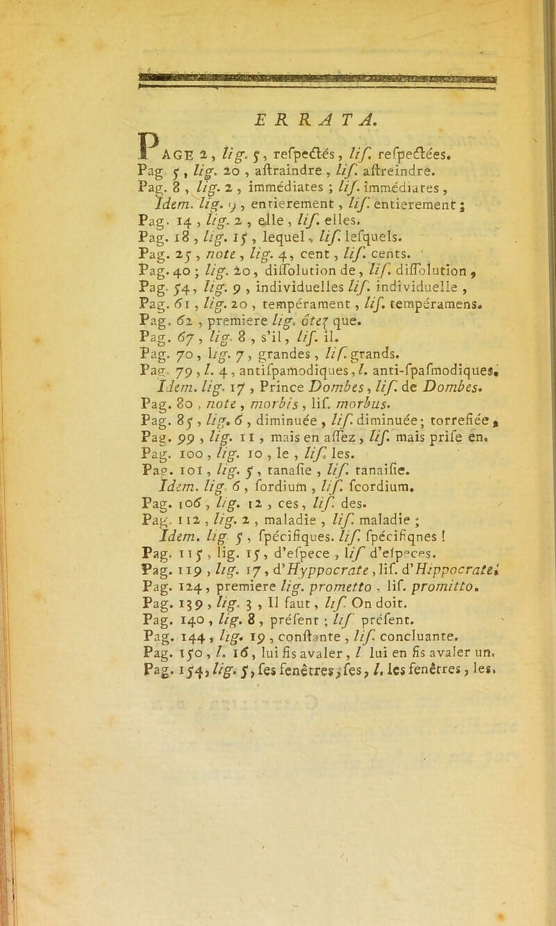 ER RATA. P AGE 2, U g- f, refpeétés, lif. refpedle'es. Pag j , lig. 20 , aflraindre , lif. aftreindre. Pag. 8 , lig. 2 , immédiates ; lif. immédiates , Idem. lig. y , entièrement, lif. entièrement; Pag. 14 , lig. 2 , aile , lif. elles. Pag. 18 , lig. ij , lequel, lif. lefquels. Pag. 2j , note , lig. 4, cent, lif. cents. ' Pag. 40 ; lig. 20 , dillolution de , lif dilTolutïon , Pag. 54, lig. 9 , individuelles lif. individuelle , Pag. 61 , lig. 20 , tempérament, lif. tempéramens. Pag. 61 , première lig, ôte{ que. Pag. 6j , lig. 8 , s’il, lif. il. Pag. 70, 1 ig. 7, grandes, lif. grands. Pag. 79 , /. 4 , antifpamodiques, l. anti-fpafmodiques. Idem. lig. 17 , Prince Dombes, ///I de Dombes. Pag. 80 , note , morbis , lif. morbus. Pag. 8 f, lig. 6 , diminuée , lif diminuée; torréfiée t Pag. 99 , lig. 11 , mais en allez , lif. mais prife en. Pag. 100 , lig. 10 , le , lif les. Pap. 101, lig. y, tanafie , lif. tanaifie. Idem, lig 6, fordium , lif feordium. Pag. 106 , lig. i2 , ces, lif des. Pag. 112 , lig. 1 , maladie , lif. maladie ; Idem, lig 5 , fpécifîques. lif. fpécifiqnes ! Pag. 11 J , lig. 15, d’efpece , 1 if d’efp^eps. Pag. 119 , Itg. 17, d'Hyppocrate ,li(. d'Hippocratel Pag. 124 , première lig. prometto , lif. promitto. Pag. 1 3 9 , lig. 3 , 11 faut, lif On doit. Pag. 140 , lig. 8 , préfent ; lif prefenr. Pag. 144 , hg. 19 , confiante , lif concluante. Pag. xyo , /. i(S, lui fis avaler, l lui en fis avaler un. Pag. 154 fi g. 5, fes fenêtres,fes, les fenêtres, les.