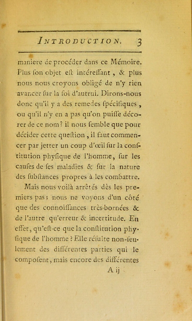 maniéré deprocéder dans ce Mémoire. Plus Ion objet efc intéreifant , & plus nous nous croyons obligé de n’y rien avancer fur la foi d’autrui. Dirons-nous donc qu’il y a des remedes fpécifiques , ou qu’il n’y en a pas qu’on puiffe déco- rer de ce nom ? il nous femble que pour décider cette queftion , il faut commen- cer par jetter un coup d’œil fur la conf- f titution phyfique de l’homme, fur les caufes de Tes maladies & fur la nature des fubfcances propres à les combattre. Mais nous voilà arrêtés dès les pre- miers pas ; nous ne voyons d’un côté que des connoiffances très-bornées <Sc de l’autre qu’erreur & incertitude. En effet, qu’eft ce que la conftitution phy- fique de l’homme ? Elle ïéfulte non-feu- lement des différentes parties qui le compofent, mais encore des différentes Aij ;