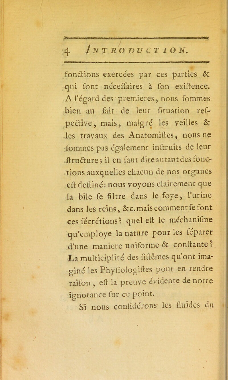 f 4 In tro du c t i o n. fondions exercées par ces parties & qui font néceffaires à fon exiftence. A l’égard des premières, nous fommes bien au fait de leur fituation ref- pedive, mais, malgré les veilles ôc les travaux des Anatomifles, nous ne fommes pas également inftruits de leur ftrudurei il en faut direautantdes fonc- tions auxquelles chacun de nos organes eftdeftiné: nous voyons clairement que la bile fe filtre dans le foye, l’urine dans les reins, &c.mais comment fe font ces fécrétions? quel eft le méchanifme qu’employe la nature pour les feparer d’une maniéré uniforme & confiante ? La multiciplité des fiftêines qu’ont ima- giné les Phyfiologiftes pour en rendre rai fon , eft la preuve évidente de notre ignorance fur ce point. Si nous conftdérons les fluides du