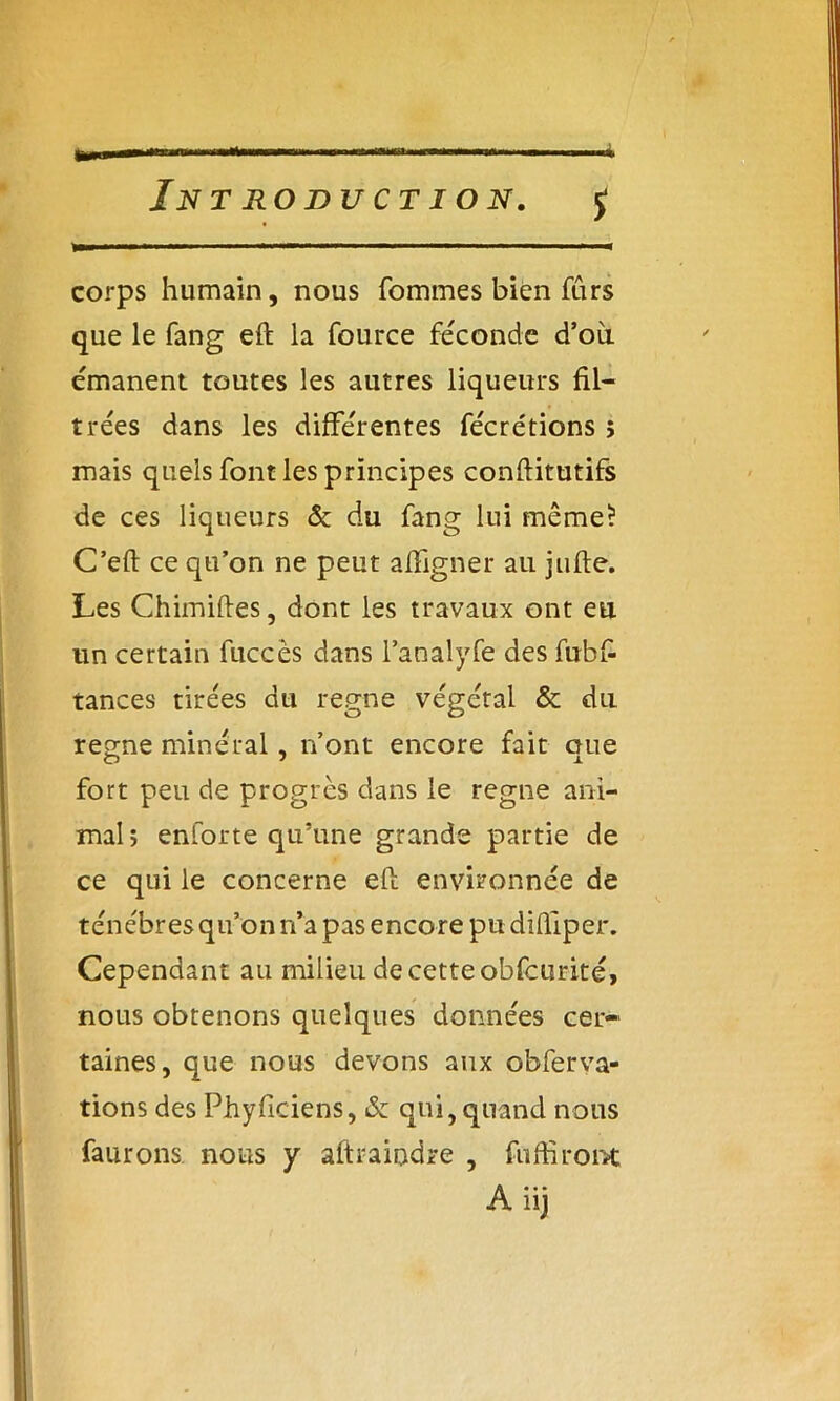 ta. À Introduction. j corps humain, nous fommes bien fûrs que le fang eft la fource féconde d’où émanent toutes les autres liqueurs fil- trées dans les différentes fécrétions î mais quels font les principes confiitutifs de ces liqueurs 5c du fang lui même? C’eft ce qu’on ne peut affigner au jufte. Les Chimiftes, dont les travaux ont eu un certain fuccès dans l’analyfe des fubf- tances tirées du régné végétal 5c du régné minéral, n’ont encore fait oue fort peu de progrès dans le régné ani- mal ; enforte qu’une grande partie de ce qui le concerne eft environnée de ténèbres qu’on rfa pas encore pu diftiper. Cependant au milieu de cette obfcurité, nous obtenons quelques données cer- taines, que nous devons aux obferva- tions des Phyficiens, 5c qui, quand nous faurons. nous y aftraiodre , fudiront A iij