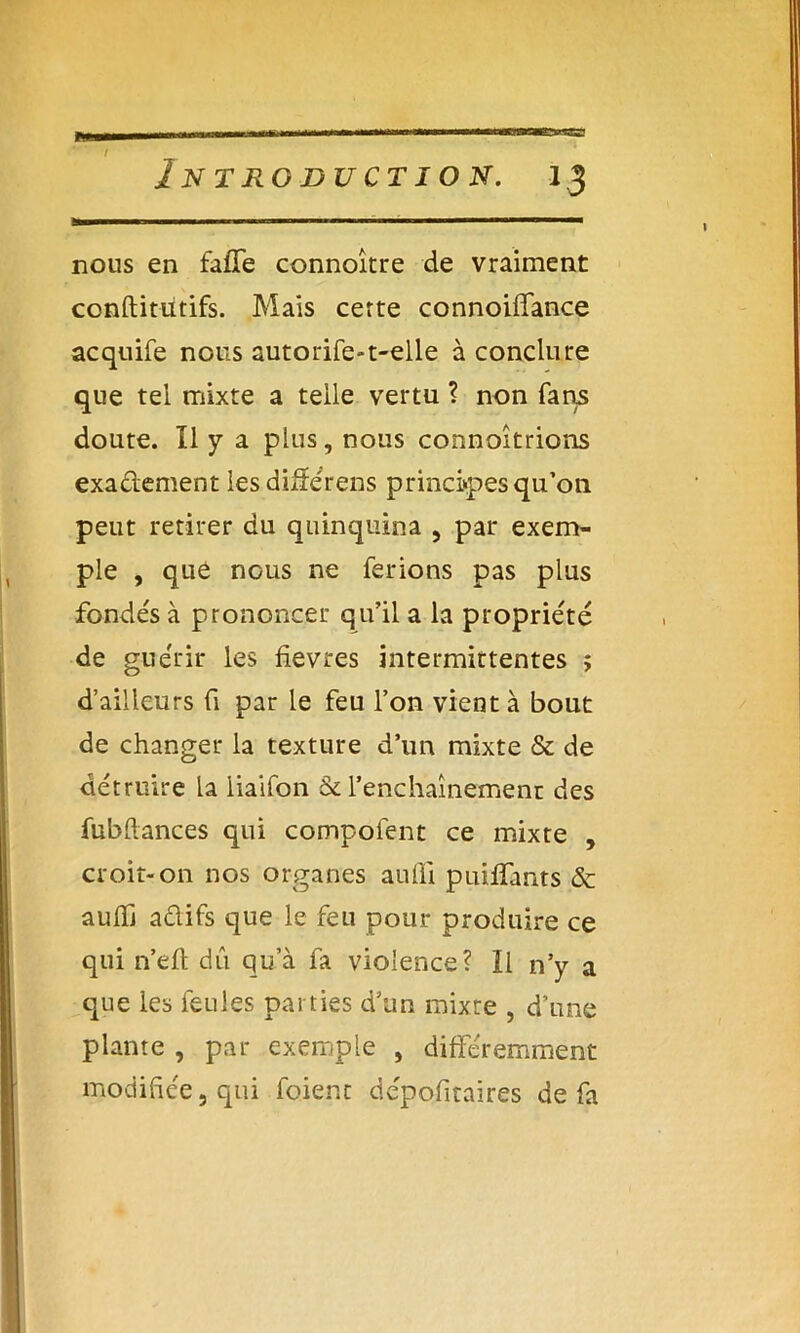 i Introduction. 13 nous en faffe connoître de vraiment conftitutifs. Mais certe connoiffance acquife nous autorife-t-elle à conclure que tel mixte a telle vertu ? non fans doute. Il y a plus, nous connoîtrions exadement lesdifférens principes qu’on peut retirer du quinquina , par exem- ple , que nous ne ferions pas plus fondés à prononcer qu’il a la propriété de guérir les fievres intermittentes ; d’ailleurs fi par le feu l’on vient à bout de changer la texture d’un mixte & de détruire la iiaifon & l’enchaînement des fubflances qui compofent ce mixte , croit-on nos organes aufïi puilïants & auffi adifs que le feu pour produire ce qui n’eft dû qu’à fa violence? Il n’y a que les feules parties d’un mixte , d’une plante , par exemple , différemment modifiée, qui foienc dépoütaires de fa