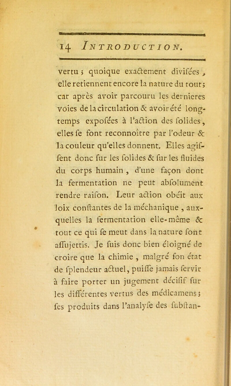 vertu ; quoique exa&ement divifées ^ elle retiennent encore la nature du tout; car après avoir parcouru les dernieres voies de la circulation & avoir été long- temps expofées à l’aclion des folidcs, elles fe font reconnoître par l’odeur & la couleur quelles donnent. Elles agif- fent donc fur les folides & fur les fluides du corps humain , d’une façon dont la fermentation ne peut abfolument rendre raifon. Leur action obéit aux loix conftantes de la méchanique , aux- quelles la fermentation elle-même & tout ce qui fe meut dans la nature font affujettis. Je fuis donc bien éloigné de croire que la chimie , malgré fon état de fplendeur a&uel, puiffe jamais fervir à faire porter un jugement décifif fur les différentes vertus des médicamens; fes produits dans Fanalyfe des fubftan-