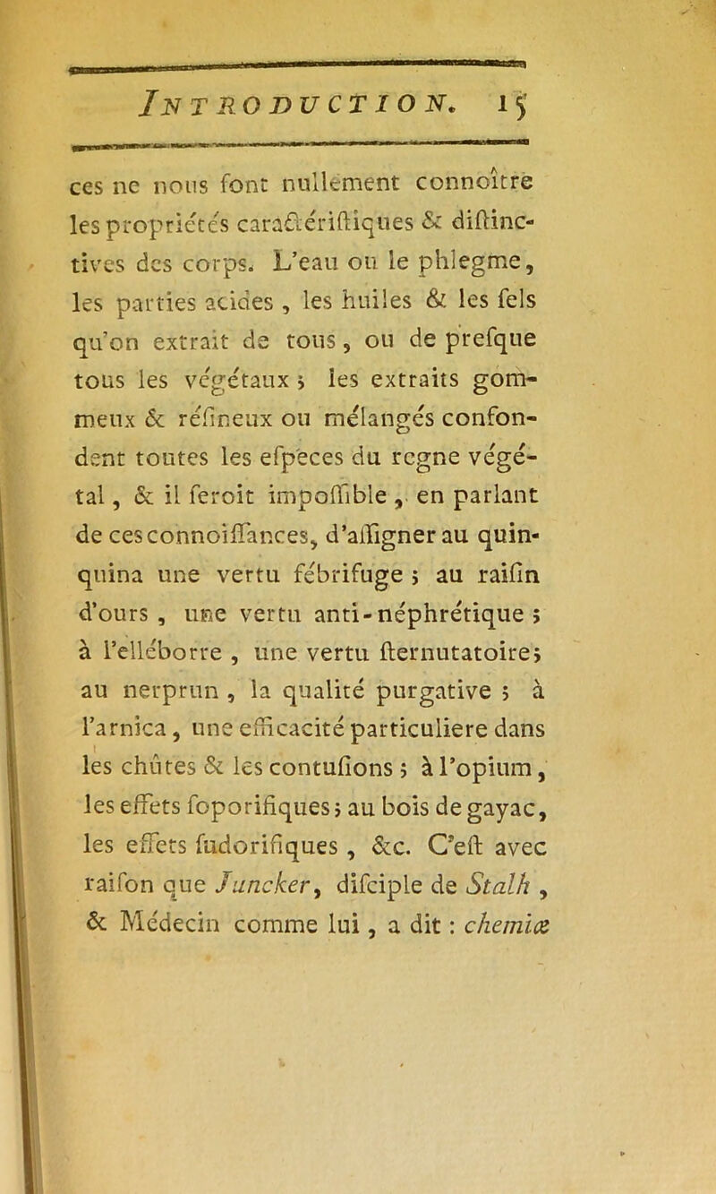 ces ne nous font nullement connoitre les propriétés caradériftiques & diffinc- tives des corps. L’eau ou le phlegme, les parties acides , les huiles & les Tels qu on extrait de tous, ou de prefque tous les végétaux s les extraits gom- meux 6e réfineux ou mélangés confon- dent toutes les efp'eces du regne végé- tal , 6e il feroit impoffibie , en parlant de cesconnoifîanceS) d’aifignerau quin- quina une vertu fébrifuge j au raifin d’ours, une vertu anti-néphrétique ; à i’elléborre , une vertu fternutatoire, au nerprun , la qualité purgative j à l’arnica, une efficacité particulière dans ! les chûtes 6e les contufions j à l’opium, les effets foporihques; au bois degayac, les effets fudorifiques, 6ec. C’eft avec raifon que Juncker, difciple de Stalh , 6e Médecin comme lui, a dit : chemïtz