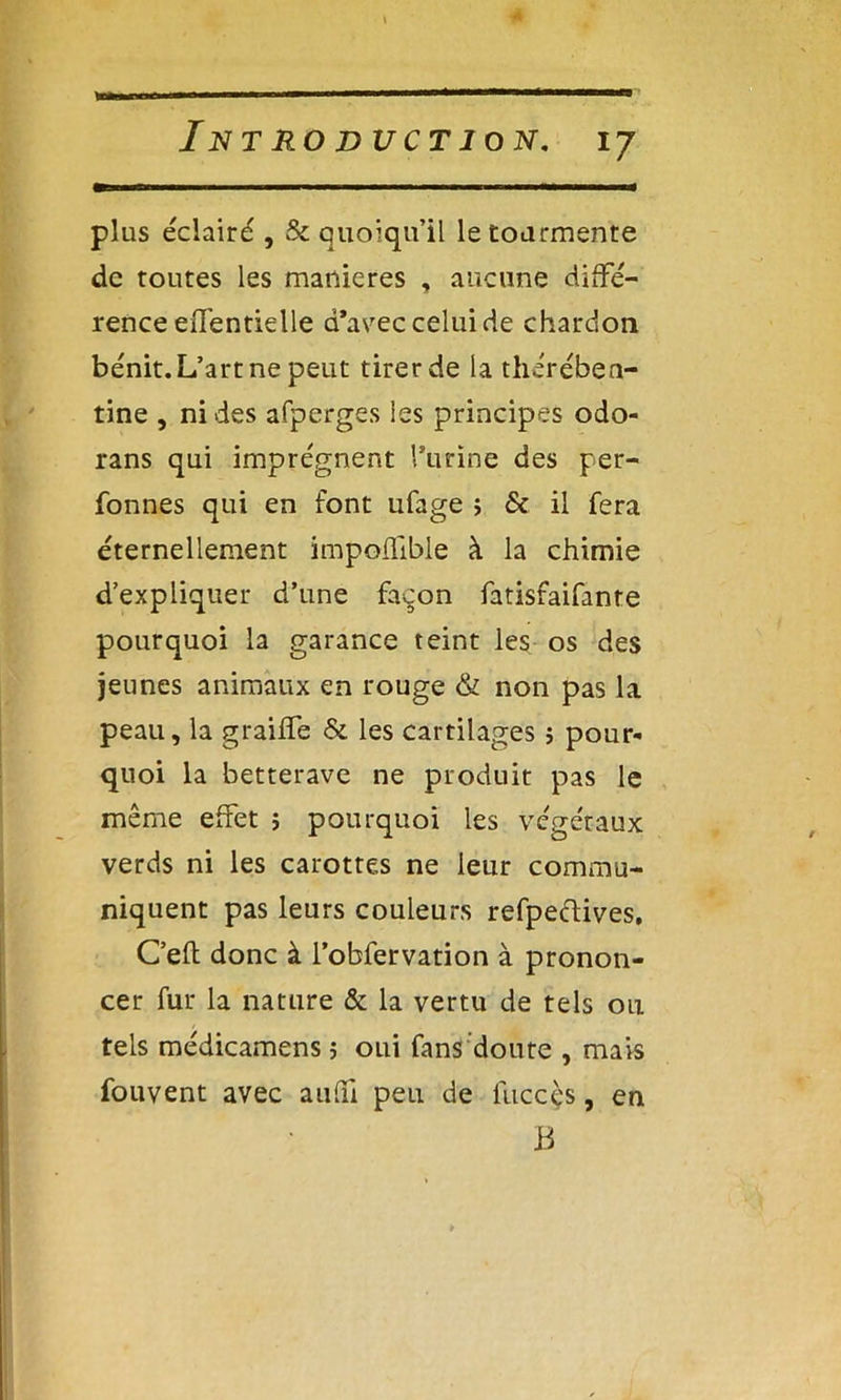 plus éclairé , & quoiqu’il le tourmente de toutes les maniérés , aucune diffé- rence eiTentielle d’avec celui de chardon bénit. L’art ne peut tirer de la thérében- tine , ni des afperges les principes odo- rans qui imprègnent l’urine des per- fonnes qui en font ufage > & il fera éternellement impoffible à la chimie d’expliquer d’une façon fatisfaifante pourquoi la garance teint les os des jeunes animaux en rouge & non pas la peau, la graiffe &. les cartilages î pour- quoi la betterave ne produit pas le même effet ; pourquoi les végétaux verds ni les carottes ne leur commu- niquent pas leurs couleurs refpecdives. C’eft donc à l’obfervation à pronon- cer fur la nature & la vertu de tels ou tels médicamens ; oui fans doute , mais fouvent avec aufii peu de liiccçs, en B