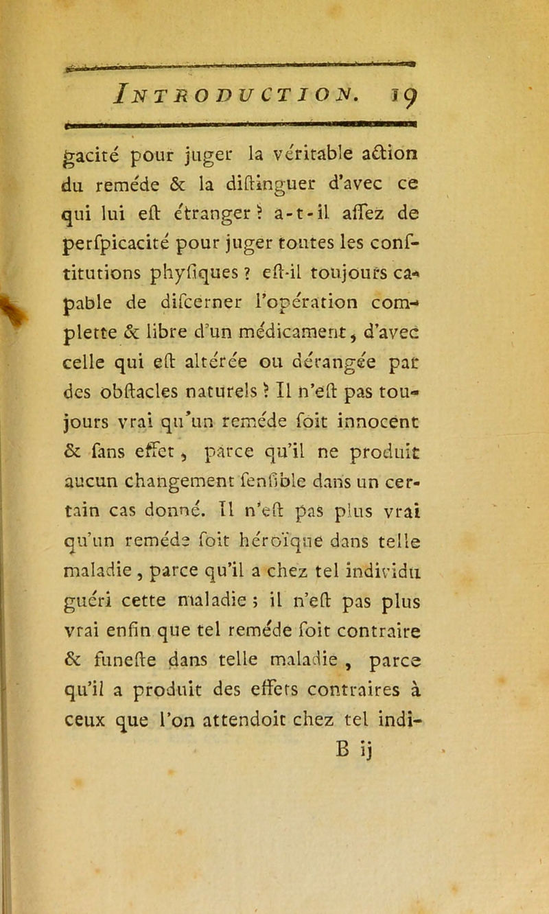 gacité pour juger la véritable action du remède & la diftinguer d’avec ce qui lui eft étranger ? a-t-il affez de perfpicacité pour juger tontes les conf- titutions phyfiques ? efl-il toujours ca- pable de difcerner l’opération com- plette & libre d'un médicament, d’avec celle qui eft altérée ou dérangée par des obftacles naturels ) Il n’eft pas tou- jours vrai qu’un remède foit innocent & fans effet, parce qu’il ne produit aucun changement fenfinie dans un cer- tain cas donné. Il n’eft pas plus vrai qu’un remède foit héroïque dans telle maladie , parce qu’il a chez tel individu guéri cette maladie ; il n’eft pas plus vrai enfin que tel remède foit contraire & funefte dans telle maladie , parce qu’il a produit des effets contraires à ceux que l’on attendoit chez tel indi- B ïj