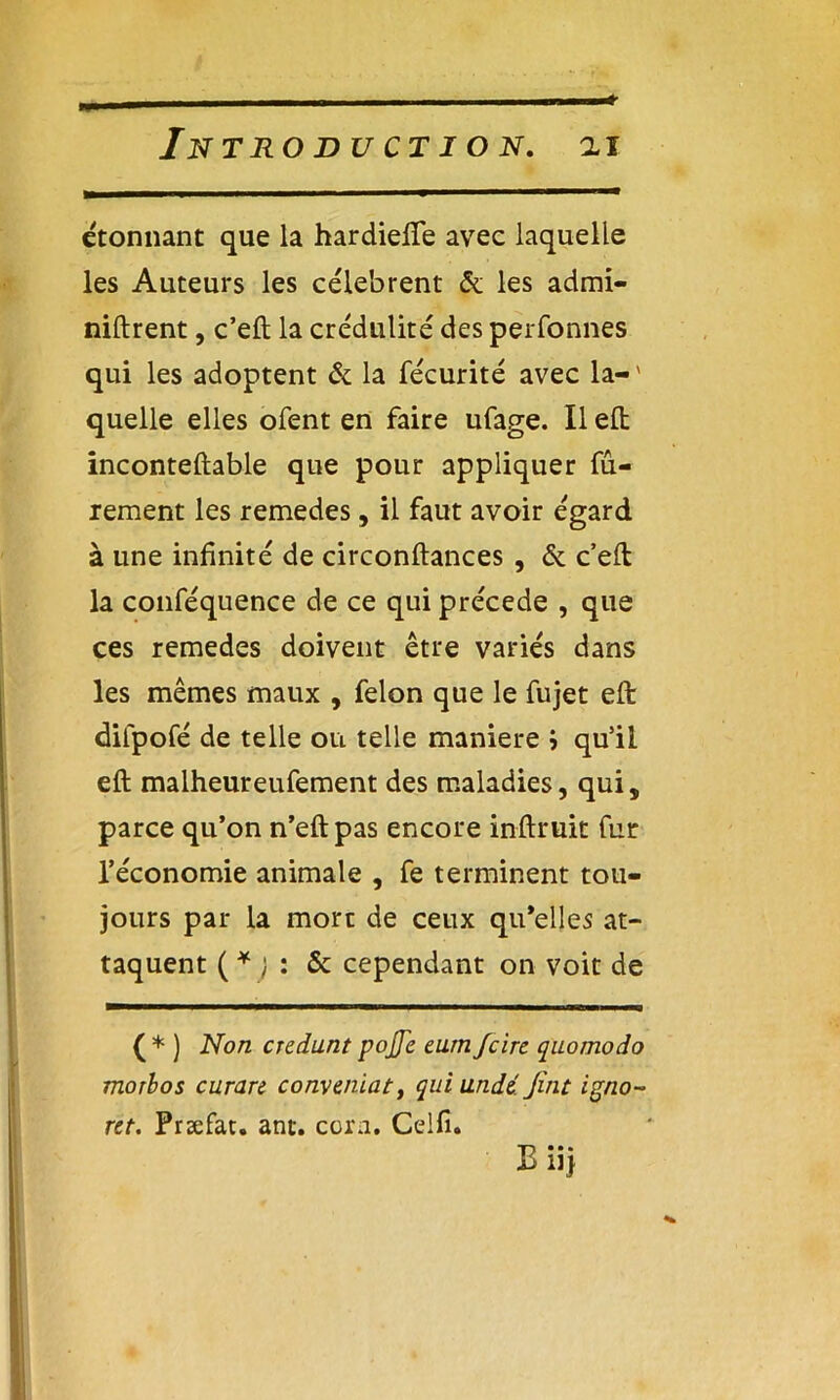 étonnant que la hardiefle avec laquelle les Auteurs les célèbrent & les admi- niftrent, c’eft la crédulité des perfonnes qui les adoptent & la fécurité avec la-' quelle elles ofent en faire ufage. Il eft inconteftable que pour appliquer fu- rement les remedes, il faut avoir égard à une infinité de circonftances , & c’eft la conféquence de ce qui précédé , que ces remedes doivent être variés dans les mêmes maux , félon que le fujet eft difpofé de telle ou telle maniéré j qu’il eft malheureufement des maladies, qui, parce qu’on n’eft pas encore inftruit fur l’économie animale , fe terminent tou- jours par la mort de ceux qu’elles at- taquent ( * ) : & cependant on voit de ( * ) Non credunt pojje eurn Jcire quomodo morbos curare conveniat, qui undi Jint igno- rer. Præfat. ant. corn. Celfi. Biij