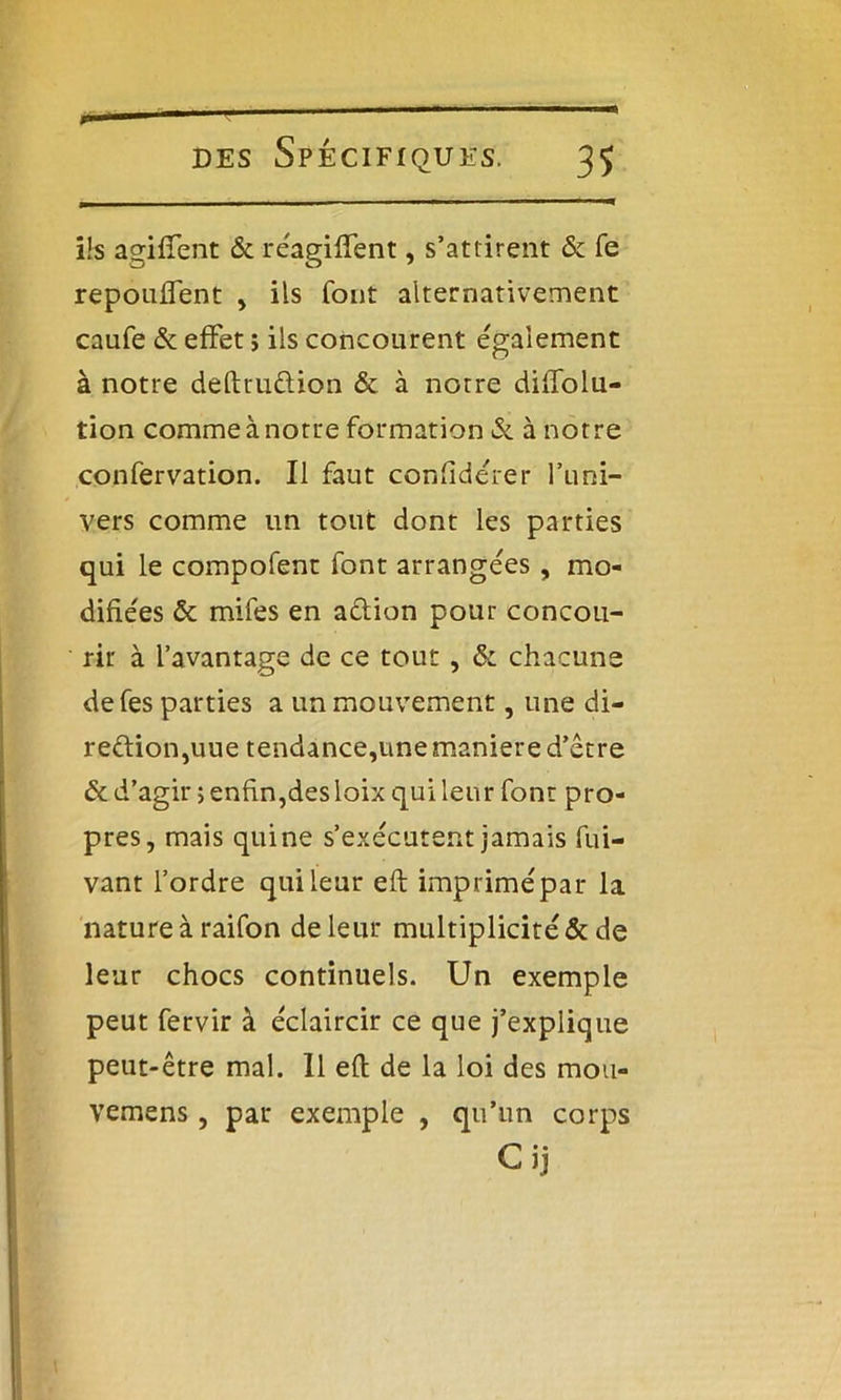 n i!s agiffent & réagiffent, s’attirent & fe repouffent , ils fout alternativement caufe & effet ; ils concourent également à notre deftru&ion & à notre diffolu- tion comme à notre formation & à notre confervation. Il faut confiderer l’uni- vers comme un tout dont les parties qui le compofent font arrangeas, mo- difiées & mifes en aêlion pour concou- rir à l’avantage de ce tout, & chacune defes parties a un mouvement, une di- rection,uue tendance,une maniéré d’être & d’agir ; enfin,des loix qui leur font pro- pres, mais qui ne s’exécutent jamais fui- vant l’ordre qui leur efl imprimé par la nature à raifon de leur multiplicité & de leur chocs continuels. Un exemple peut fervir à éclaircir ce que j’explique peut-être mal. 11 efl de la loi des mou- vemens, par exemple , qu’un corps Cij