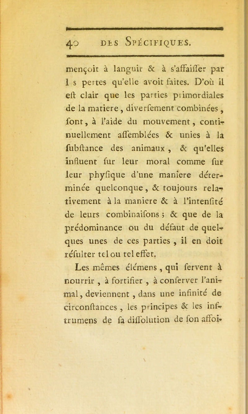mençoit à languir & à s’affailTer par 1 s pertes quelle avoit faites. D’où il eft clair que les parties primordiales de la matière, diverfemenr combinées, font, à l’aide du mouvement, contir nuellement aifemblées & unies à la fubftance des animaux , & qu’elles influent fur leur moral comme fur leur phyfique d’une maniéré déter- minée quelconque, & toujours rela-? tivement à la maniéré & à l’intenfité de leurs combinaifons > & que de la prédominance ou du défaut de queW ques unes de ces parties , il en doit réfulter tel ou tel effet, Les mêmes élémens, qui fervent à nourrir , à fortifier , à conferver l’ani- mal , deviennent , dans une infinité de circonftances , les principes & les inl- trumens de fa difîolution de fon afioi* \