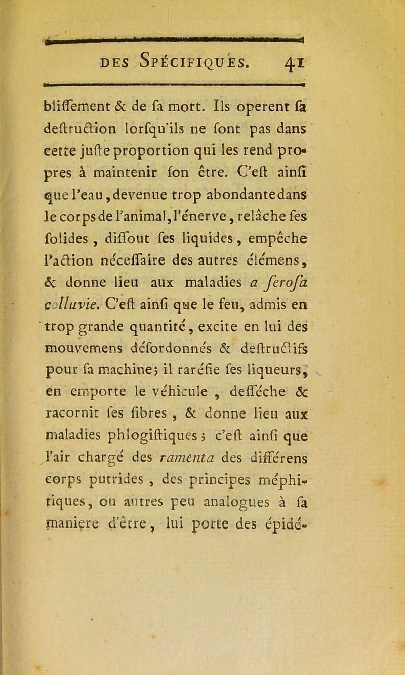 blifiement & de fa mort. Us opèrent fa deftru&ion lorfqu'ils ne font pas dans eette jufte proportion qui les rend pro- pres à maintenir Ion être. C’eft ainli que l’eau, devenue trop abondante dans le corps de l'animal, l'énerve, relâche Tes foîides , diffout fes liquides, empêche l'action néceffaire des autres élémens, & donne lieu aux maladies a firofa çolluvie. C’eft ainfi que le feu, admis en trop grande quantité', excite en lui des mouvemens défordonnés & deftruéiifs pour fa machine? il raréfie fes liqueurs, en emporte le véhicule , defteche <3c racornit fes fibres , & donne lieu aux maladies phlogiftiques 5 c’eft ainfi que l’air chargé des rameuta des différens corps putrides , des principes méphi^ tiques, ou autres peu analogues à fa maniéré d’être, lui porte des épidé-