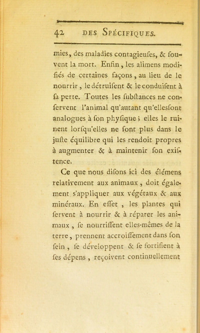 mies, des maladies contagieufes, 6c fou- vent la mort. Enfin , les alimens modi- fiés de certaines façons, au lieu de le nourrir, ledétruifent ôc leconduifent à fa perte. Toutes les fubftances ne con- fervent l’animal qu’autant qu’ellesfont analogues à fon phyfique j elles le rui- nent lorfqu’elles ne font plus dans le jufte équilibre qui les rendoit propres à augmenter 6c à maintenir fon exif« tence. Ce que nous difons ici des élémens relativement aux animaux , doit égale- ment s’appliquer aux végétaux 6c aux minéraux. En effet , les plantes qui fervent à nourrir 6c à réparer les ani- maux , fe nourriffent elles-mêmes de la terre, prennent accroiffementdans fon fein , fe développent 6c fe fortifient à fes dépens, reçoivent continuellement