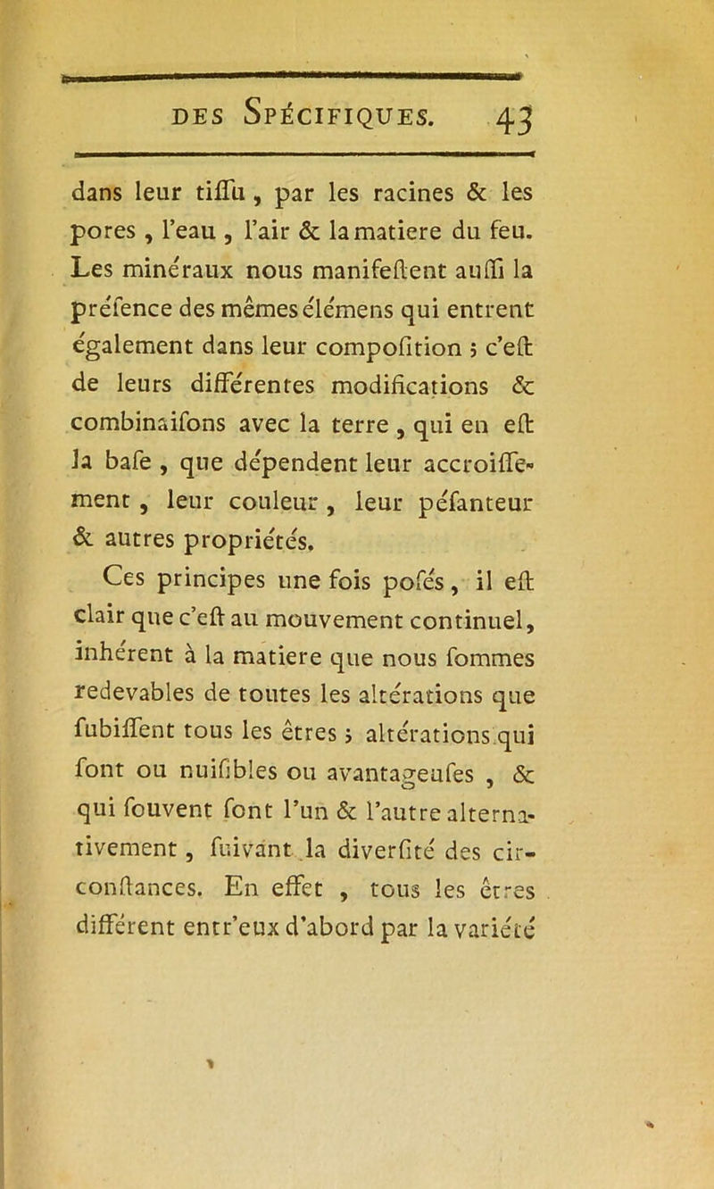 dans leur tiffu, par les racines & les pores , l’eau , l’air & la matière du feu. Les minéraux nous manifedent aiuTi la préfence des mêmes éle'mens qui entrent également dans leur compofition ; c’efl de leurs différentes modifications & combinaifons avec la terre , qui en eft la bafe , que dépendent leur accroiffe- ment , leur couleur , leur péfanteur & autres propriétés. Ces principes une fois pofés, il eft clair que c’eft au mouvement continuel, inhérent à la matière que nous fommes redevables de toutes les altérations que fubiffent tous les êtres 5 altérations qui font ou nuifibles ou avantao-eufes , &; O J qui fouvent font l’un & l’autre alterna- tivement , fuivant la diverfité des cir- condances. En effet , tous les êtres différent entr’eux d’abord par la variété