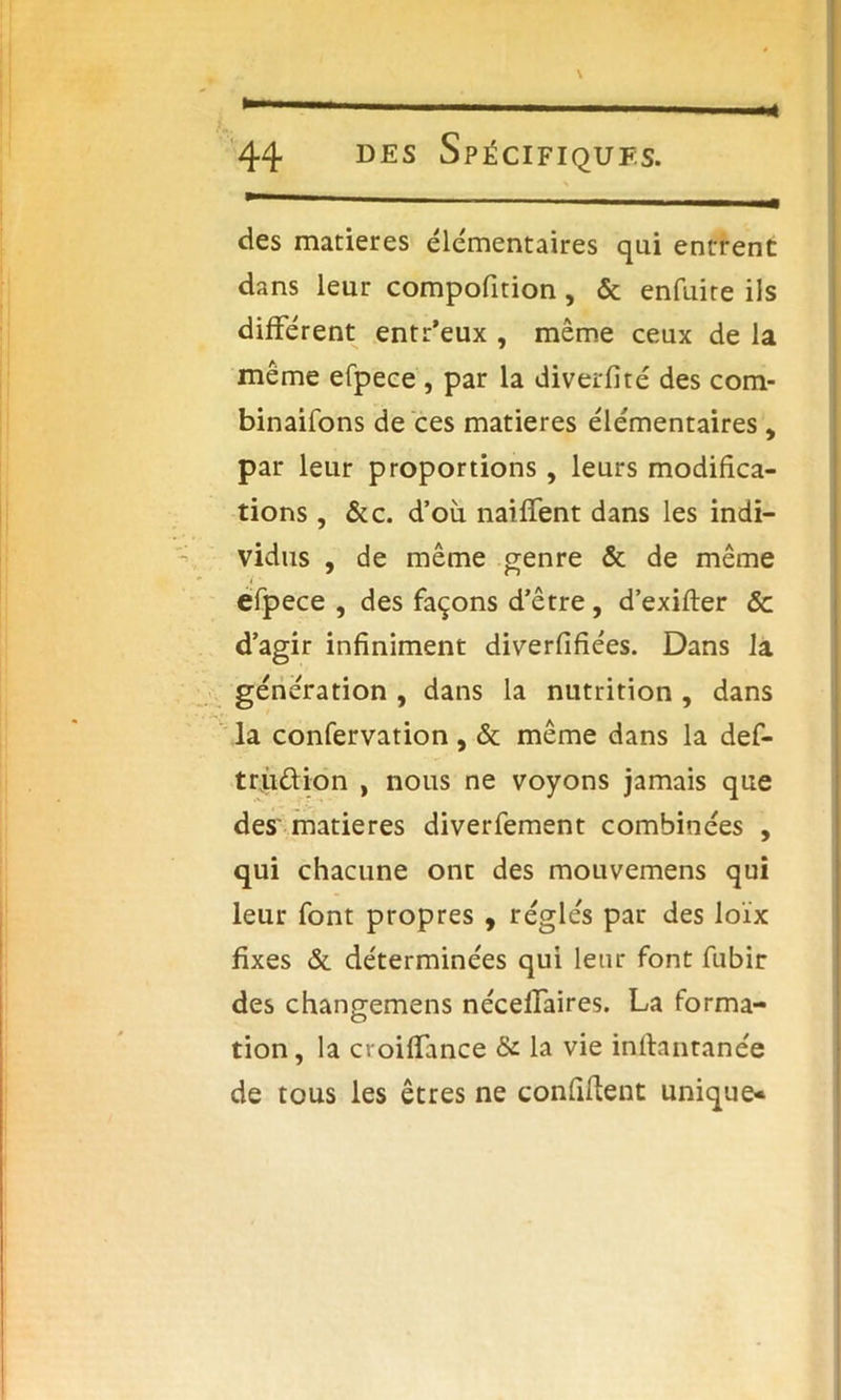 M des maniérés élémentaires qui entrent dans leur compofition, & enfuire iis différent entr’eux , même ceux de la même efpece , par la diverfité des com- binaifons de ces matières élémentaires , par leur proportions , leurs modifica- tions , &c. d’où naiffent dans les indi- vidus , de même genre & de même efpece , des façons d’être, d’exifter & d’agir infiniment diverfifiées. Dans la génération , dans la nutrition , dans la confervation , & même dans la def- trù&ion , nous ne voyons jamais que des matières diverfement combinées , qui chacune ont des mouvemens qui leur font propres , réglés par des loïx fixes & déterminées qui leur font fubir des changemens nécelfaires. La forma- tion, la croiffance & la vie inflantanée de tous les êtres ne confident unique*