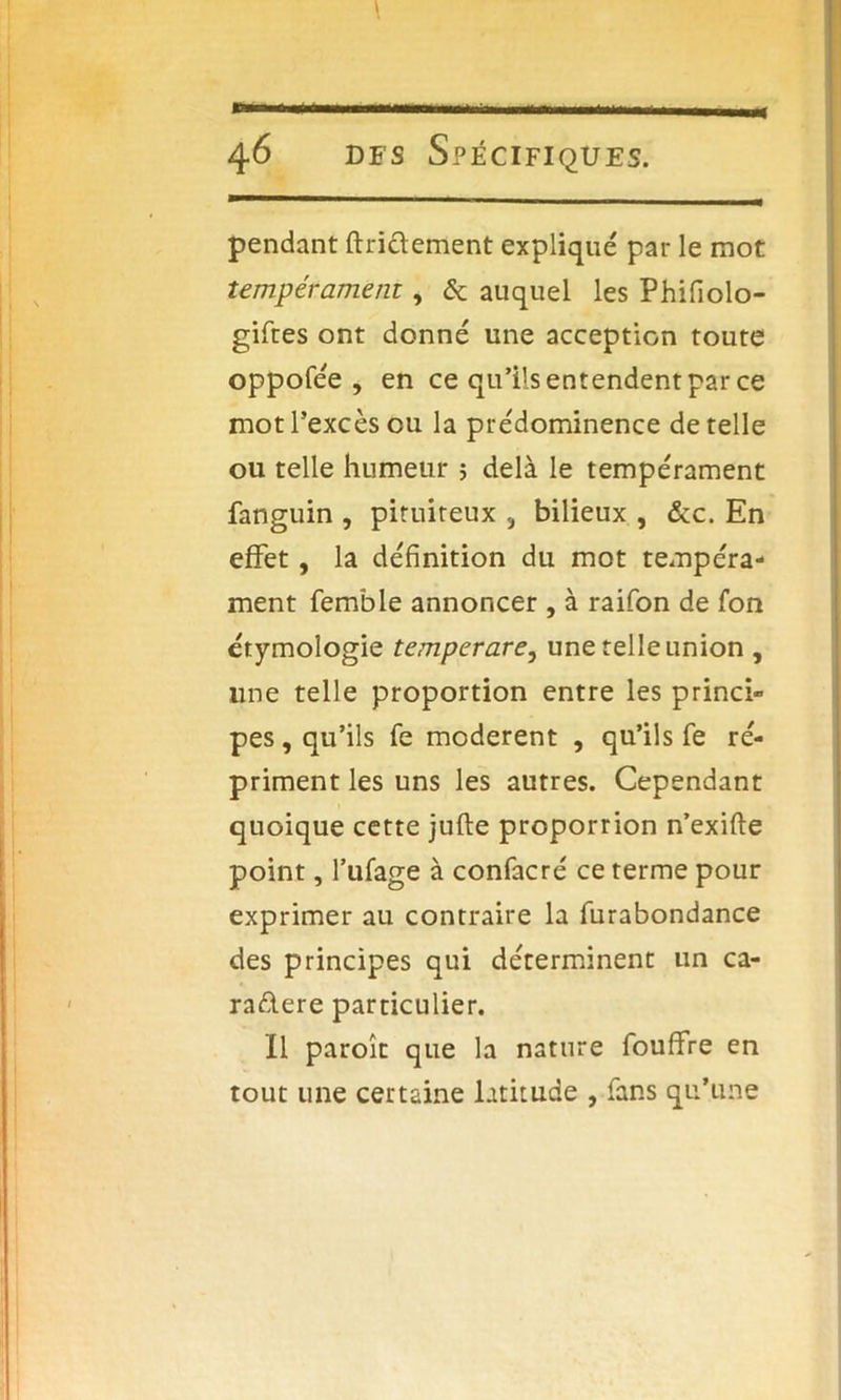 pendant finalement expliqué par le mot tempérament, & auquel les Phifiolo- gifies ont donné une acception toute oppofée , en ce qu’ils entendent par ce mot l’excès eu la prédominence de telle ou telle humeur 5 delà le tempérament fanguin , pituiteux , bilieux , &c. En effet, la définition du mot tempéra- ment femble annoncer , à raifon de fon étymologie temperare, une telle union , une telle proportion entre les princi- pes, qu’ils fe modèrent , qu’ils fe ré- priment les uns les autres. Cependant quoique cette jufte proporrion n’exifte point, l’ufage à confacré ce terme pour exprimer au contraire la furabondance des principes qui déterminent un ca- raclere particulier. Il paroît que la nature foulfre en tout une certaine latitude , fans qu’une