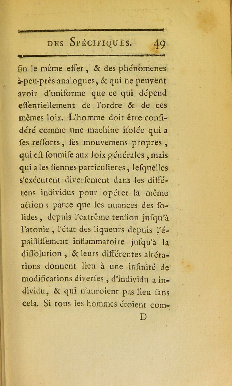 fin le même effet, & des phénomènes à-peu-près analogues, & qui ne peuvent avoir d’uniforme que ce qui dépend effentiellement de l’ordre & de ces mêmes loix. L’homme doit être confé- déré comme une machine ifolée qui a fes refforts, fes mouvemens propres , qui eft foumife aux loix générales , mais qui a les demies particulières, lefquélles s’exécutent diverfement dans les difFé- rens individus pour opérer la même a&ion ; parce que les nuances des fo- lides, depuis l’extrême tenfion jufqu’à l’atonie , l’état des liqueurs depuis l’é- paifiifFement inflammatoire jufqu’à la difTolution , & leurs différentes altéra- tions donnent lieu à une infinité de modifications diverfes, d’individu a in- dividu, & qui n’auroient pas lieu fans cela. Si tous les hommes étoient com- D