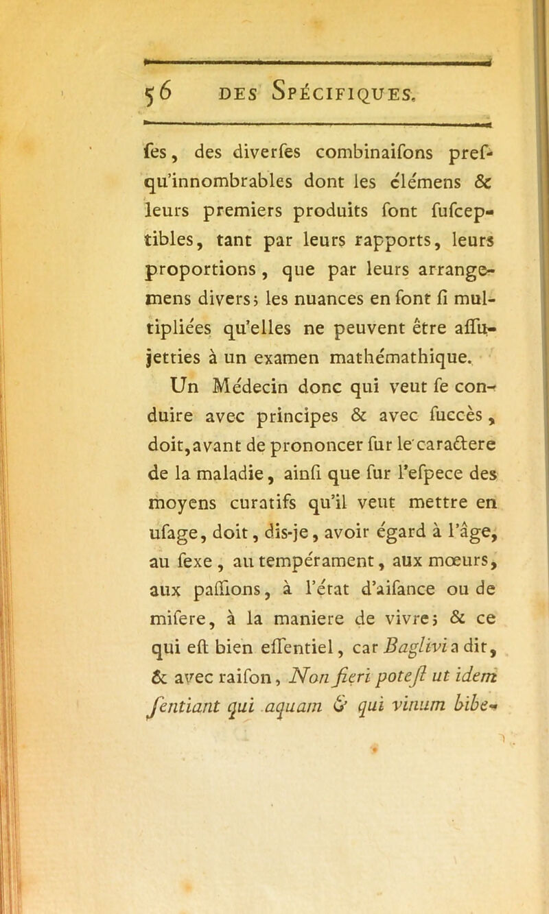 ... a des Spécifiques, fes, des diverfes combinaifons pref- qu’innombrables dont les clémens & .* leurs premiers produits font fufcep- tibles, tant par leurs rapports, leurs proportions , que par leurs arrange- mens divers; les nuances en font Ci mul- tipliées qu’elles ne peuvent être aflit- jetties à un examen mathémathique. Un Médecin donc qui veut fe con- duire avec principes & avec fuccès, doit,avant de prononcer fur lecara&ere de la maladie, ainfi que fur l’efpece des moyens curatifs qu’il veut mettre en ufage, doit, dis-je, avoir égard à l’âge, au fexe , au tempérament, aux mœurs, aux pallions, à l’état d’aifance ou de mifere, à la maniéré de vivre; & ce qui efl bien eiTentiel, car Baglivi a dit, & avec raifon, Non fieri potejl ut idem. Jentiant qui aquam & qui vinum bibe-