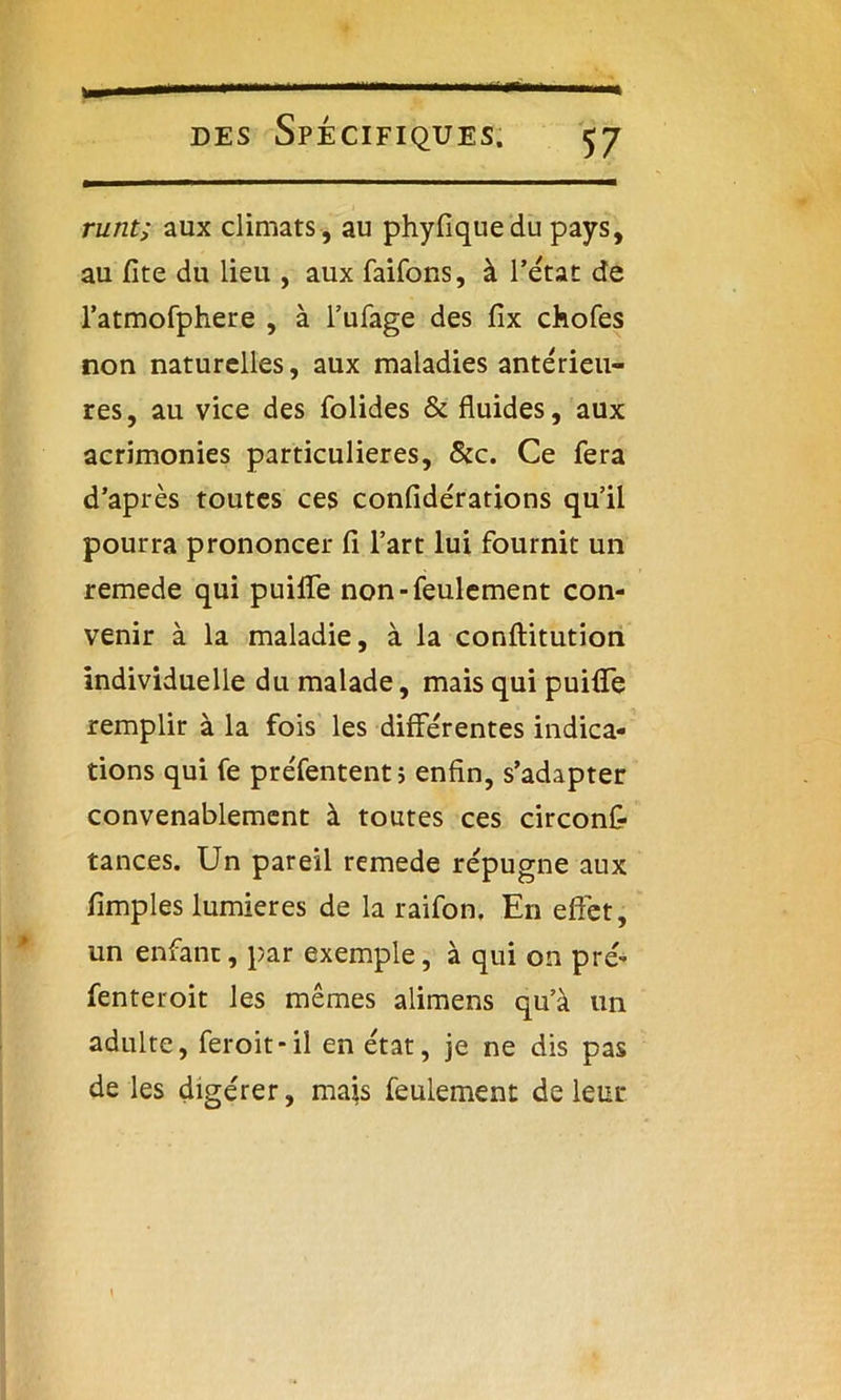 m des Spécifiques. runt; aux climats, au phyfiquedu pays, au fite du lieu , aux faifons, à l’état de l’atmofphere , à l’ufage des fix chofes non naturelles, aux maladies antérieu- res, au vice des folides & fluides, aux acrimonies particulières, &c. Ce fera d’après toutes ces confidérations qu’il pourra prononcer fi l’art lui fournit un remede qui puiffe non-feulement con- venir à la maladie, à la conftitution individuelle du malade, mais qui puifiTe remplir à la fois les différentes indica- tions qui fe préfentent ; enfin, s’adapter convenablement à toutes ces circons- tances. Un pareil remede répugne aux Amples lumières de la raifon. En effet, un enfant, par exemple, à qui on pré- fenteroit les mêmes alimens qu’à un adulte, feroit-il en état, je ne dis pas de les digérer, mais feulement de leur \