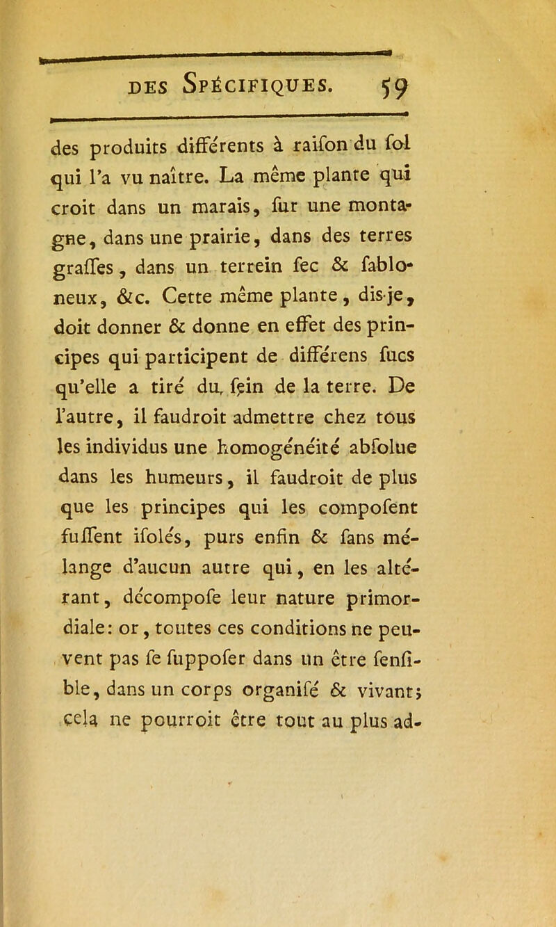 des produits differents à raifon du foi qui l’a vu naître. La même plante qui croit dans un marais, fur une monta- gne, dans une prairie, dans des terres graffes, dans un terrein fec & fablo- neux, &c. Cette même plante, dis je, doit donner & donne en effet des prin- cipes qui participent de différens fucs qu’elle a tire dur f?in de la terre. De l’autre, il faudroit admettre chez tous les individus une homogénéité abfolue dans les humeurs, il faudroit de plus que les principes qui les compofent fuffent ifolés, purs enfin & fans mé- lange d’aucun autre qui, en les alté- rant, décompofe leur nature primor- diale: or, toutes ces conditions ne peu- vent pas fe fuppofer dans un être fenfi- ble, dans un corps organifé & vivant} cela ne pourroit être tout au plus ad-