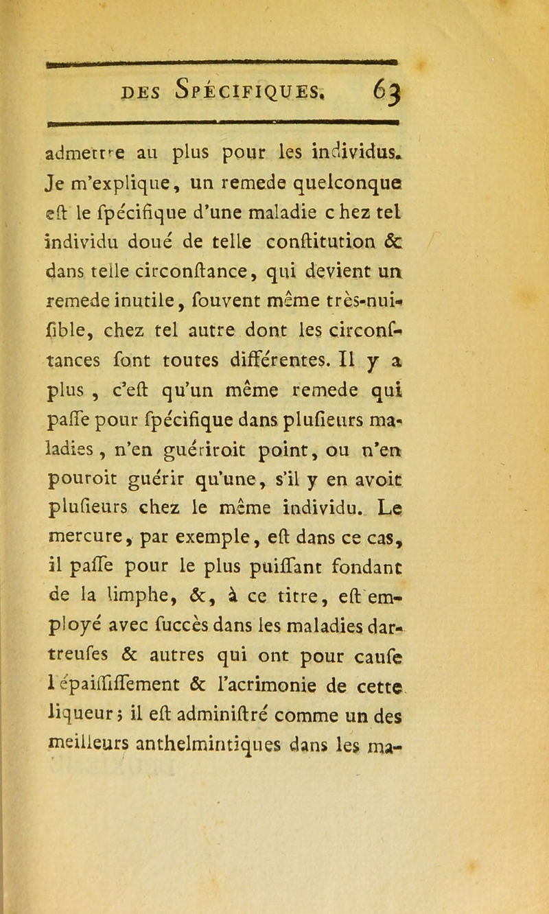 admettre au plus pour les individus. Je m’explique, un remede quelconque eft le fpécifique d’une maladie chez tel individu doué de telle conftitution & dans telle circonftance, qui devient un remede inutile, fouvent même très-nui- fible, chez tel autre dont les circonf- tances font toutes différentes. Il y a plus , c’eft qu’un même remede qui paiïe pour fpécifique dans plufieurs ma- ladies , n’en guérir oit point, ou n’en pouroit guérir qu’une, s’il y en avoit plufieurs chez le même individu. Le mercure, par exemple, eft dans ce cas, il paffe pour le plus paillant fondant de la limphe, &, à ce titre, eft em- ployé avec fuccès dans les maladies dar- treufes & autres qui ont pour caufe 1 épaiftilTement & l’acrimonie de cette liqueur ; il eft adminiftré comme un des meilleurs anthelmintiques dans les ma-