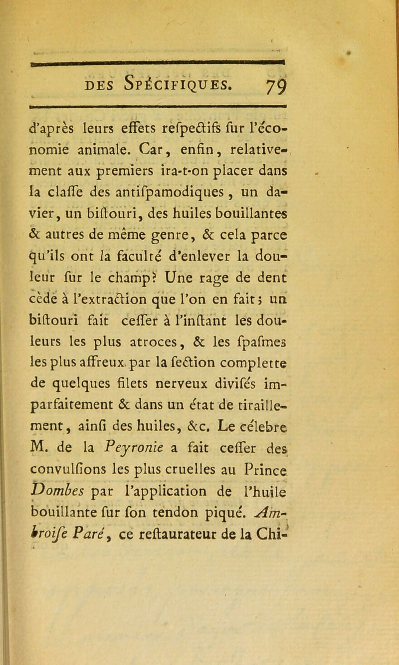d’après leurs effets refpe&ifs fur réco- nomie animale. Car, enfin, relative- ment aux premiers ira-t-on placer dans la claffe des antifpamodiques, un da- vier, un biflouri, des huiles bouillantes & autres de même genre, & cela parce qu’ils ont la faculté d’enlever la dou- leur fur le champ? Une rage de dent cède à l’extraéfion que l’on en fait; un biftouri fait ceffer à l’inftant les dou- leurs les plus atroces, & les fpafmes les plus affreux par lafe&ion complette de quelques filets nerveux divifés im- parfaitement & dans un état de tiraille- ment, ainfi des huiles, &c. Le célébré M. de la Peyronie a fait ceffer des convulfions les plus cruelles au Prince Trombes par l’application de l’huile bouillante fur fon tendon piqué. Am~ broife Paré, ce reftaurateur de la Chi-