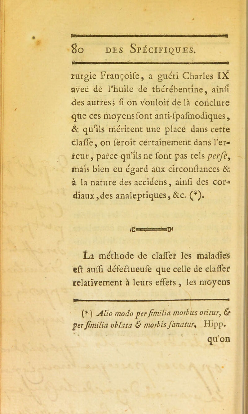 fr^n ■■■!■ min ■■ . ■ ■■Iin.il .n.n r.raj 8o des Spécifiques. ——— iri in ■■■!.. .. i ■■ ■—i—«I rurgie Françoife, a guéri Charles IX avec de l’huile de thérébentme, ainfi des autres j fi on vouloit de là conclure que ces moyens font anti-fpafmodiques, & qu’ils méritent une place dans cette clafïe, on feroit certainement dans Ter» reur, parce qu’ils ne font pas tels perfey mais bien eu égard aux circonflances & à la nature des accidens, ainfi des cor- diaux, des analeptiques, &c. (*). La méthode de claffer les maladies eft aulfi défedlueufe que celle de dafTe? relativement à leurs effets, les moyens (* ) Alto modo per Jimiîia morbus oritur, & per jimilia ollata & morbis fanatur» Hipp. qu’on