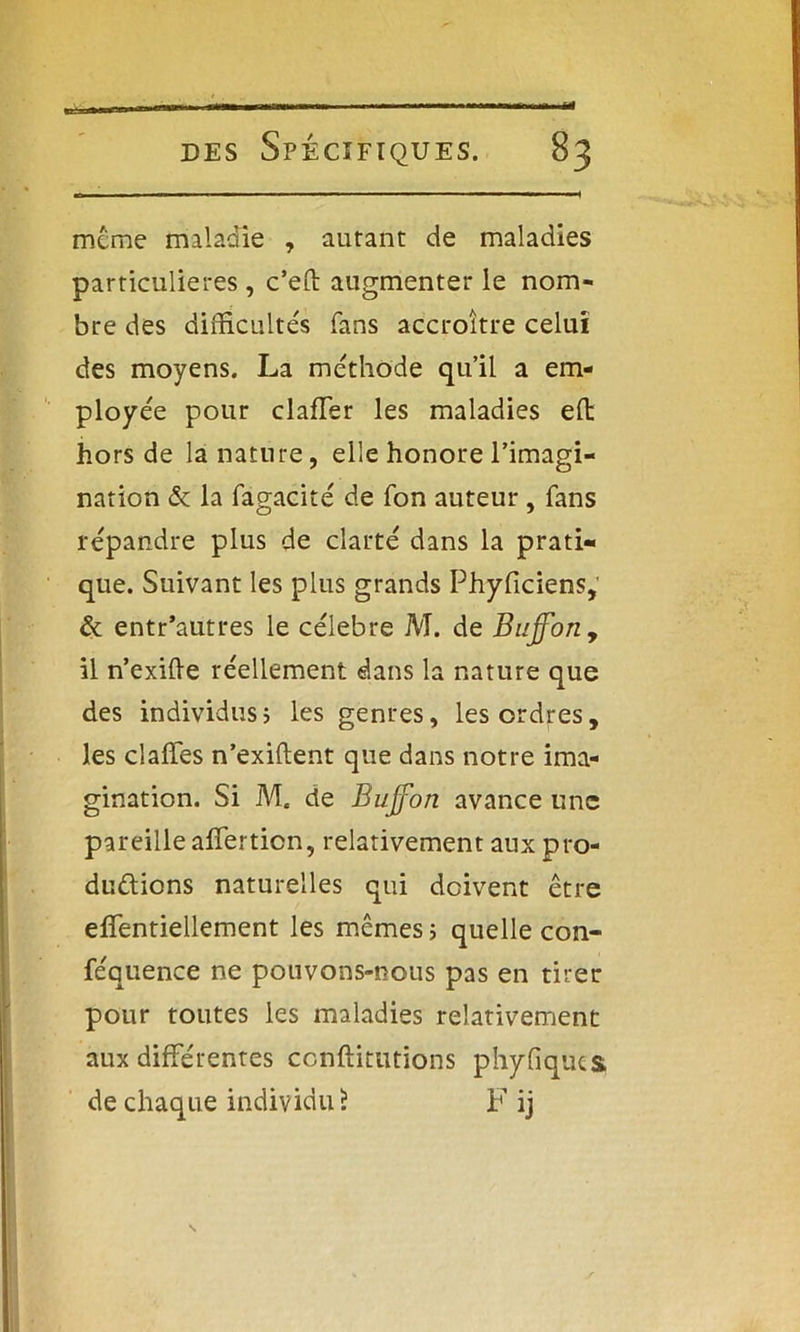 meme maladie , autant de maladies particulières, c’eft augmenter le nom- bre des difficultés fans accroître celui des moyens. La méthode qu’il a em- ployée pour clafTer les maladies ed hors de la nature, elle honore l’imagi- nation & la fagacité de Ton auteur, fans répandre plus de clarté dans la prati- que. Suivant les plus grands Phyficiens, & entr’autres le célébré M. de Bujfony il n’exide réellement dans la nature que des individus ; les genres, les ordres, les cîaffes n’exiftent que dans notre ima- gination. Si M. de Buffon avance une pareille afferticn, relativement aux pro- ductions naturelles qui doivent être effentiellement les mêmes ; quelle con- féquence ne pouvons-nous pas en tirer pour toutes les maladies relativement aux différentes conftimtions phyfiquts de chaque individu 5 F ij