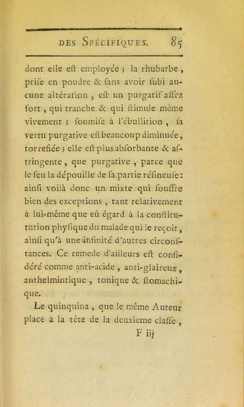 dont elle eft employée ; la rhubarbe , prife en poudre & fans avoir lubi au- cune altération 3 eft un purgatif affez fort, qui tranche & qui ftimule même vivement ; foumife à l’ébullition , fa vertu purgative eft beaucoup diminuée, torréfiée 5 elle eft plus abforbante & af- tringente, que purgative , parce que le feu la dépouille de fa partie réfineufe : ainfi voilà donc un mixte qui foufifre bien.des exceptions, tant relativement à lui-même que eu égard à la conftitu- tution phy fique du malade qui le reçoit, ainfi qu’à une‘infinité d’autres circonfi- tances. Ce remede d’ailleurs eft confi- déré comme anti-acide , anti-glaireux, anthelmintique , tonique & ftomachi- que. Le quinquina , que le même Auteur place à la tête de la deuxieme clafife , • • • r nj