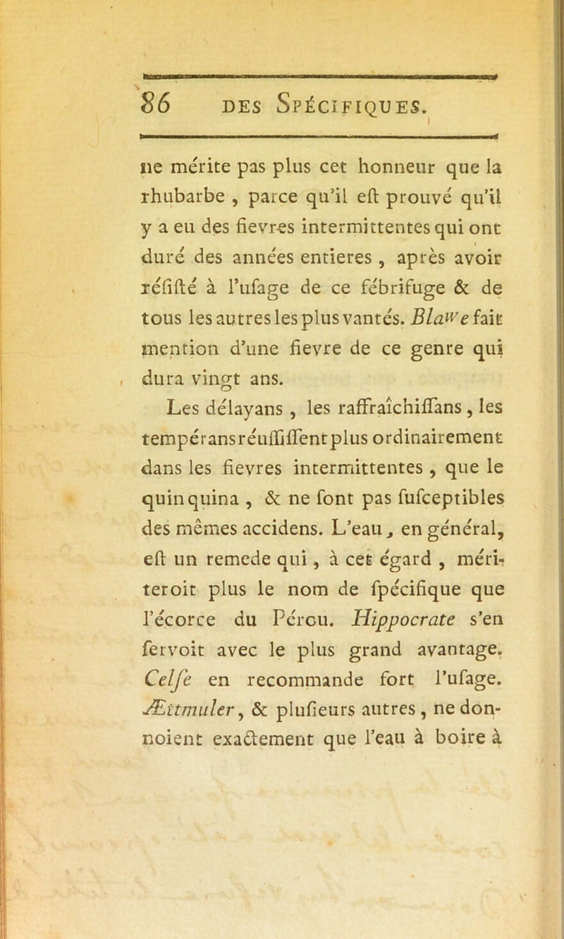 ne me'rite pas plus cet honneur que la rhubarbe , parce qu’il eft prouvé qu'il y a eu des fievres intermittentes qui ont duré des années entières , après avoir xéfifté à l’ufage de ce fébrifuge & de tous les autres les plus vantés. BlaWe fait mention d’une fievre de ce genre qui , dura vingt ans. Les délayans , les raffraîchiffans , les tempéiansréuiïifTentplus ordinairement dans les fievres intermittentes , que le quinquina , & ne font pas fufceptibles des mêmes accidens. L’eau., en général, eft un remede qui, à cet égard , méri- teroit plus le nom de fpécifique que l’écorce du Pérou. Hippocrate s’en fervoit avec le plus grand avantage. Celfe en recommande fort l’ufage. Ættmuler, & plufieurs autres, ne don- noient exa&ement que l’eau à boire à