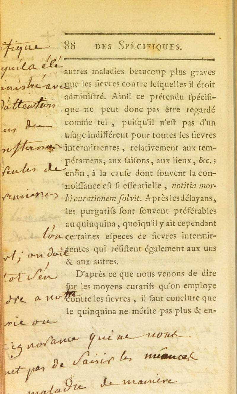 U4. f ' * / )<X Jtc- , autres maladies beaucoup plus graves IP® les fièvres contre lefquelles il étoit adminiftré. Ainfi ce prétendu fpécifi- que ne peut donc pas être regardé comme tel , puifqu’.il n’eft pas d’un ufage indifférent pour toutes les fievres Intermittentes, relativement aux tem- péramens, aux faifons, aux lieux, &c. ; enfin , à la caufe dont fouvent la con- noiffance eft fi effentielle , notitia mor- bi curationem J'olvit. Aprèslesdélayans, les purgatifs font fouvent préférables ^ su quinquina, quoiqu il y ait cependant certaines efpeces de fievres intermit- tentes qui refirent également aux uns & aux antres. y; lVi bf</« / if l - D’après ce que nous venons de dire far les moyens curatifs qu’on employé 0- T* u Contre les fievres , il faut conclure que le quinquina ne mérite pas plus & en- \ /riA- ^ ^ - - nt Z/1*'7 ' CL Uoxrt*' b
