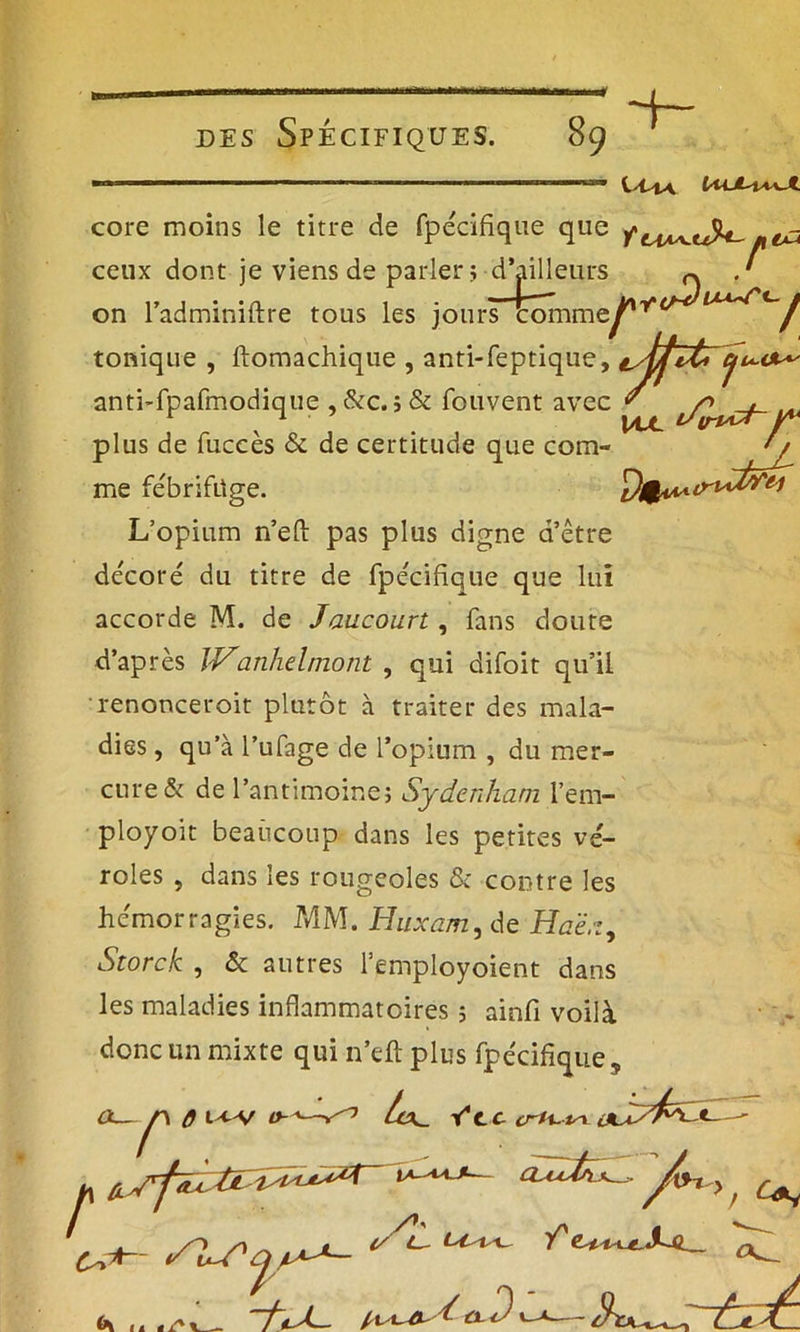 core moins le titre de fpecifique que ■cran leurs ~ .' on l’adminiftre tous les jours commej** uW'c.y ceux dont je viens de parler; d’ailleurs tonique , ftomachique , anti-feptique, ^jjît» Cj t ci vpr v \ajl jf* anti-fpafmodique , &c. j & fouvent avec plus de fuccès & de certitude que com- ' / me fébrifuge. L’opium n’eft pas plus digne d’être décoré du titre de fpecifique que lui accorde M. de Jaucourt , fans doute d’après IVanhelmont , qui difoit qu’il renonceroit plutôt à traiter des mala- dies , qu’à l’ufage de l’opium , du mer- cure & de l’antimoine; Sydenham l’em- ployoit beaucoup dans les petites vé- roles , dans les rougeoles & contre les hémorragies. MM. Huxam, de Haë.t, Storck , & autres l’employoient dans les maladies inflammatoires ; ainfi voilà donc un mixte qui n’eft plus fpêcifique s U. fVc crU-tsL SI r\ 0 t-cv r