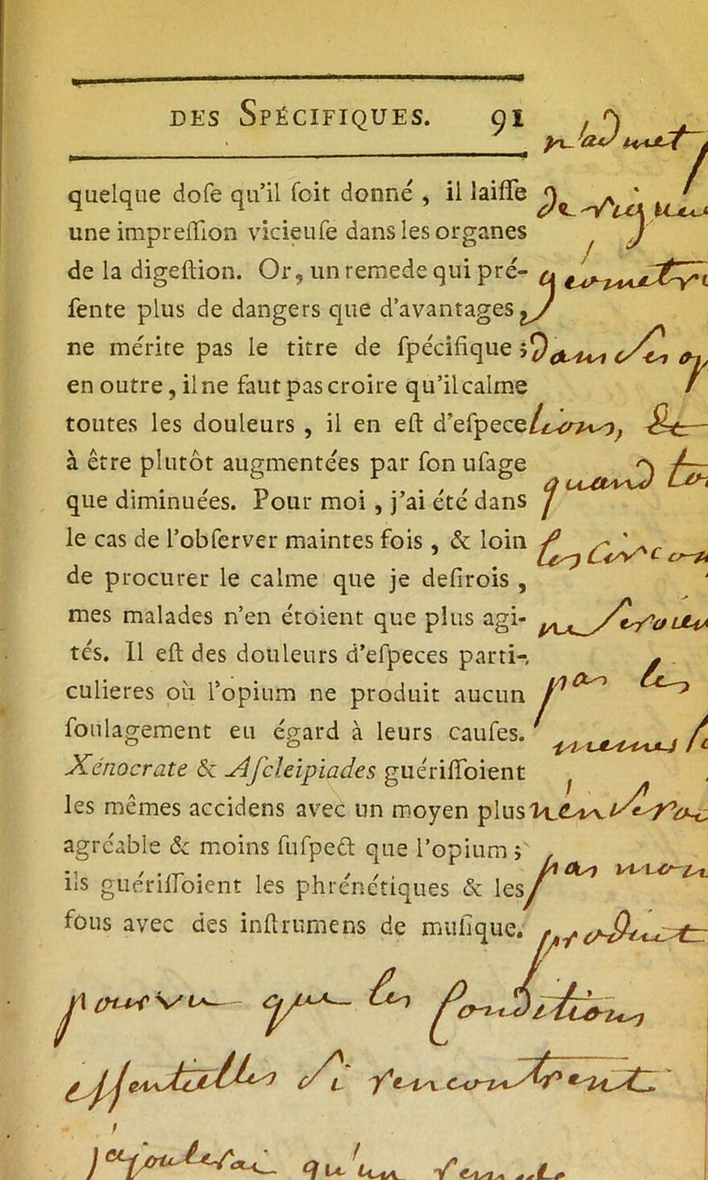 • y^’aJ\ quelque dofe qu’il foit donné , il lailfe une imprelfion vicieufe dans les organes J / de la digeftion. Or, un remede qui pré^ & fente plus de dangers que d’avantages ne mérite pas le titre de fpécifique 0^ en outre, il ne faut pas croire qu’il calme / toutes les douleurs , il en eft d’efpec^ic^crp^f &tr~ à être plutôt augmentées par fon ufage que diminuées. Pour moi , j’ai été dans j le cas de l’obferver maintes fois, & loin c de procurer le calme que je defirois , mes malades n’en étoient que plus agi- lMa tés. Il eft des douleurs d’efpeces parti-, g . culieres où l’opium ne produit aucun foulagement eu égard à leurs caufes. „ ^ , / ° ° -isl/UtslHsULj / c Xériocrate 6c Xfcleipiad.es guériiïoient f les mêmes accidens avec un moyen plus H agréable & moins fufped que l’opium ; •i / .,r . . , / / . 0 , h°^ ns guerilloient les phrenctiques & les/ fous avec des inftrumens de mulîque. * i Un / p in^ s/1* y^~ ^ firnAiiù, J? i\tii i^ o c/l y'? i \ c<? /* * ll^C. ) ecpcruM^a