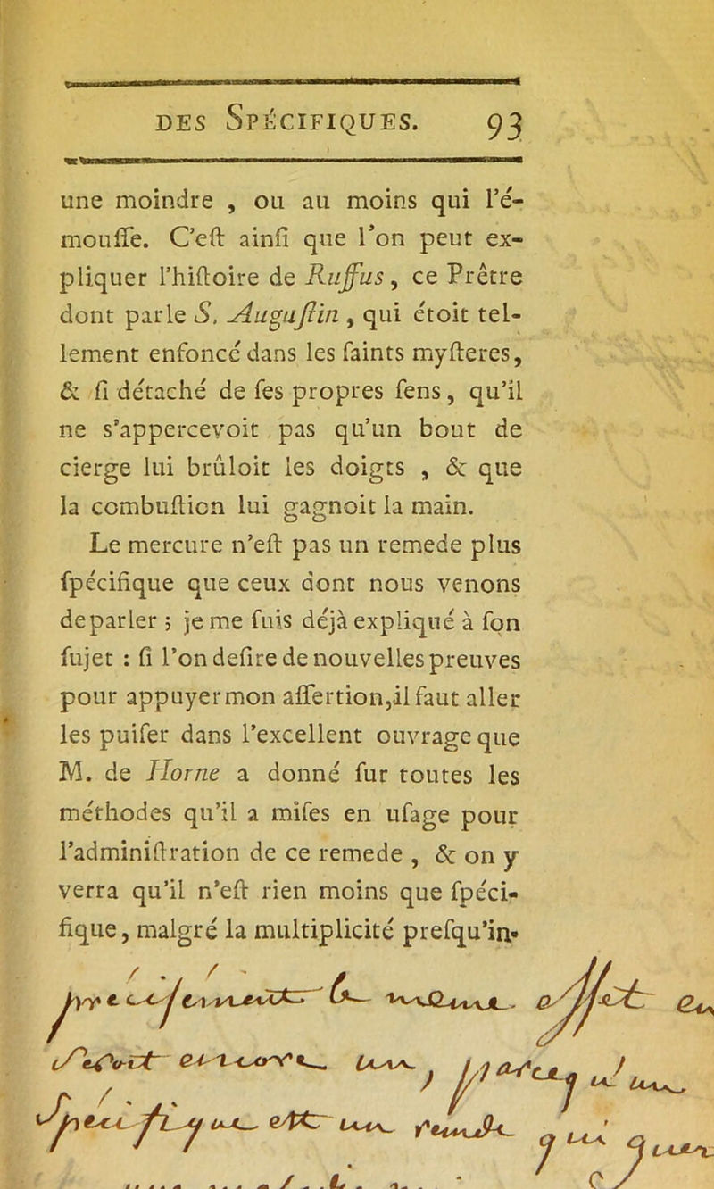 une moindre , ou au moins qui l’é- mouffe. C’eft ainfi que l’on peut ex- pliquer l’hiftoire de Rujfus, ce Prêtre dont parle S, Auguftin , qui étoit tel- lement enfoncé dans les faints myfteres, & fi détaché de fes propres fens, qu’il ne s'appercevoit pas qu’un bout de cierge lui brûloit les doigts , <5c que la combufticn lui gagnoit la main. Le mercure n’eft pas un remede plus fpécihque que ceux dont nous venons deparler 5 je me fuis déjà expliqué à fon fujet : fi l’on defire de nouvelles preuves pour appuyer mon affertion,il faut aller les puifer dans l’excellent ouvrage que M. de Home a donné fur toutes les méthodes qu’il a mifes en ufage pour l’adminifiration de ce remede , «5c on y verra qu’il n’eft rien moins que fpéci- fique, malgré la multiplicité prefqu’in-