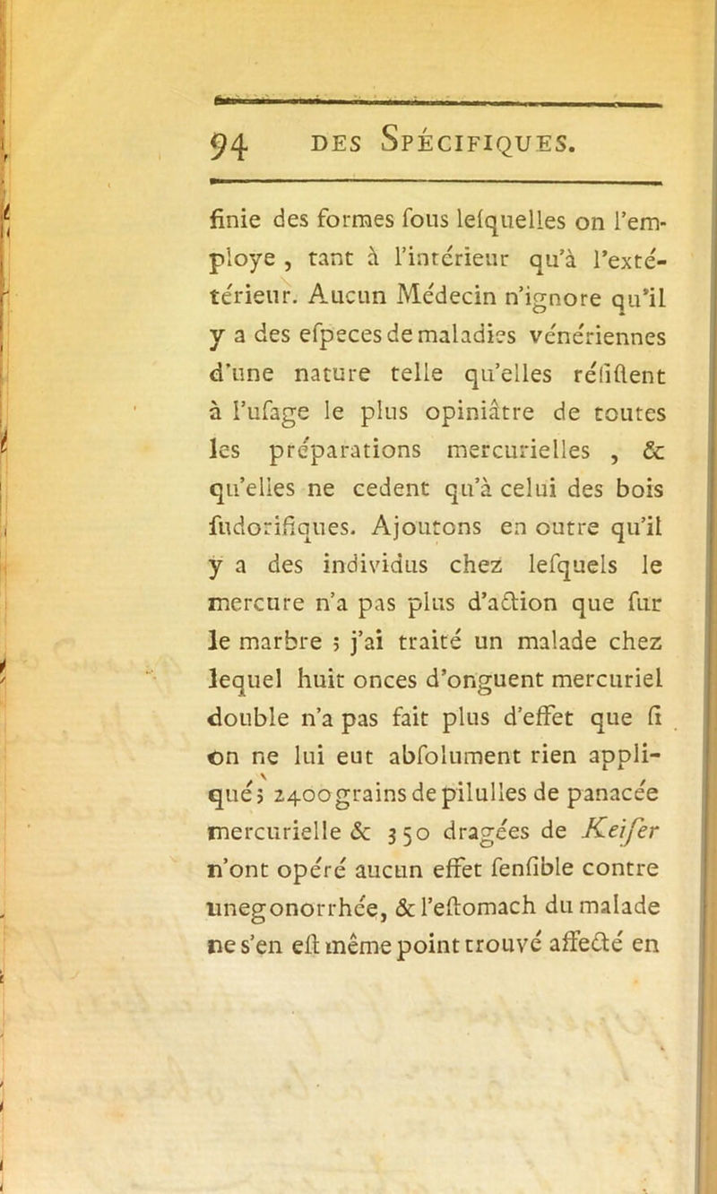 finie des formes fous lefquelles on l’em- ployé , tant à l’intérieur qu’à l’exté- térieur. Aucun Médecin n’ignore qu’il y a des efpeces de maladies vénériennes d’une nature telle qu’elles réfiûent à l’ufage le plus opiniâtre de toutes les préparations mercurielles , & quelles ne cedent qu’à celui des bois fudorifiaues. Ajoutons en outre qu’il y a des individus chez lefquels le mercure n’a pas plus d’adion que fur le marbre ; j’ai traité un malade chez lequel huit onces d’onguent mercuriel double n’a pas fait plus d’effet que fi ©n ne lui eut abfolument rien appli- qué? 2400 grains de pilulles de panacée mercurielle de 350 dragées de Keifer n’ont opéré aucun effet fenfible contre nnegonorrhée, &l’efiomach du malade ne s’en eft même point trouvé affedé en