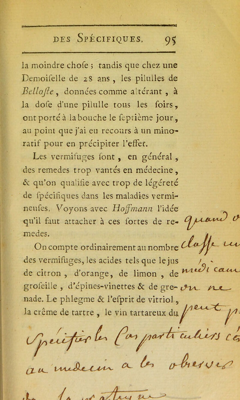 la moindre chofe ; tandis que chez une Demoifelle de 2S ans , les piluiles de Betlojle , données comme altérant , à la dofe d’une pilulle tous les foirs, ont porté à la bouche le feprième jour, au point que j’ai eu recours à un mino- ratif pour en précipiter l'effet. Les vermifuges font , en générai, des remedes trop vantés en médecine, & qu’on qualifie avec trop de légéreté de fpécinques dans les maladies vermi- neufes. Voyons avec Hoffmann l’idée qu’il faut attacher à ces fortes de re- medes. On compte ordinairement au nombre grofeilie , d’épines-vinettes & de gre- nade. Le phlegme & l’efprit de vitriol, des vermifuges, les acides tels que le jus de citron , d’orange, de limon , de ^ la crème de tartre , le vin tartareux du 1/ du