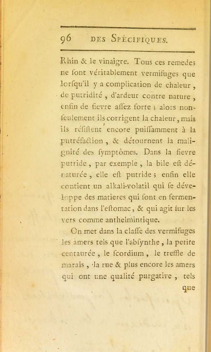 Rhin & le vinaigre. Tous ces remedes ne font véritablement vermifuges que lorfqu’il y a complication de chaleur , de putridité , d’ardeur centre nature , enfin de fievre allez forte 5 alors non- feulement ils corrigent la chaleur, mais ils réfiflent encore puiffamment à la piuréfa&ion , & détournent ia mali- gnité des fymptômes. Dans la fievre putride , par exemple , la bile efl dé- naturée , elle efl putride s enfin elle contient un allcali-volatil qui fe déve- loppe des matières qui font en fermen- tation dans l’eflomac, & qui agit fur les vers comme anthelmintique. Cn met dans la ciaffe des vermifuges les amers tels que l’abfynthe , la petite centaurée , le feordium , le treffle de marais, -la rue & plus encore les amers qui ont une qualité purgative , tels que
