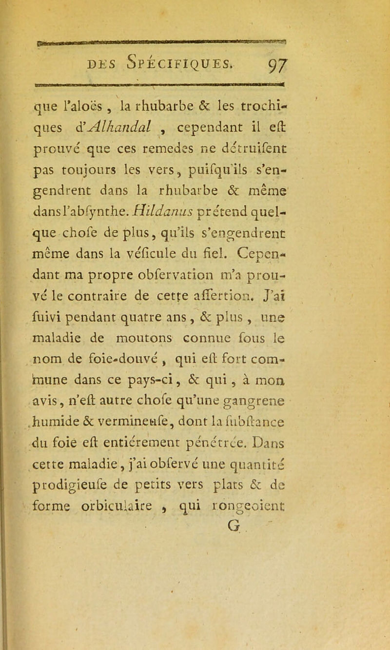que l’aloës, la rhubarbe & les trochi- ques d’-Alhandal , cependant il elt prouvé que ces remedes ne detruifent pas toujours les vers, puifquils s’en- gendrent dans la rhubarbe & même dansl’abfynthe. Hildanus prétend quel- que chofe de plus, qu’ils s’engendrent même dans la véficule du fiel. Cepen- dant ma propre obfervation m’a prou- vé le contraire de cette alfertion. J’ai fuivi pendant quatre ans, & plus, une maladie de moutons connue fous le nom de foie-douvé , qui ell fort com- fnune dans ce pays-ci, & qui, à mon, avis, n’eft autre chofe qu’une gangrené humide & verminetife, dont la fubftance du foie eft entièrement pénétrée. Dans cette maladie, j’aiobfervé une quantité prodigieufe de petits vers plats & de forme orbicuiaire * qui rougeoient G