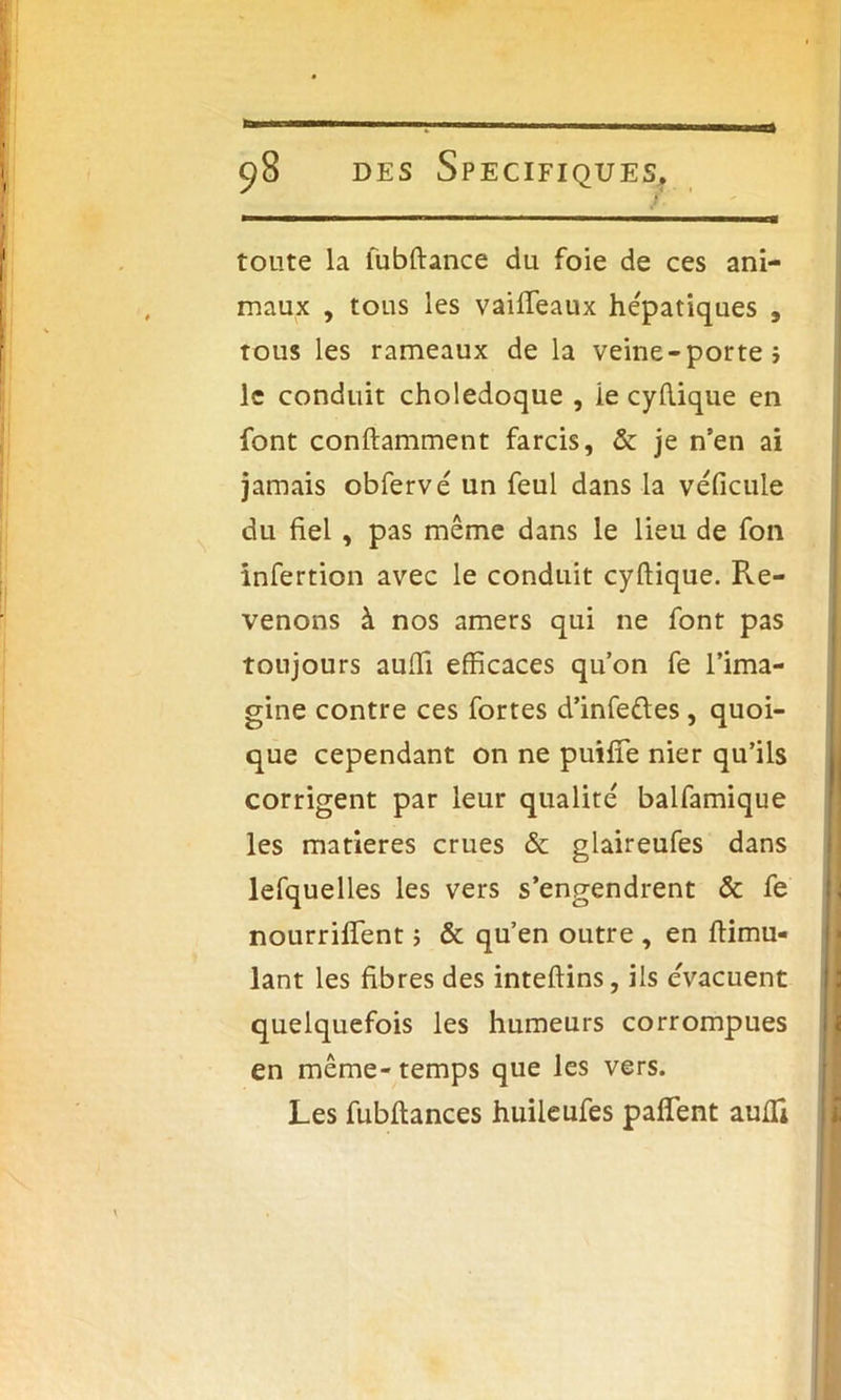 toute la lubftance du foie de ces ani- maux , tous les vaiffeaux hépatiques , tous les rameaux de la veine-porte} le conduit cholédoque , ie cydique en font conftamment farcis, & je n’en ai jamais obfervé un feul dans la véficule du fiel, pas même dans le lieu de fon infertion avec le conduit cyftique. Re- venons à nos amers qui ne font pas toujours auffi efficaces qu’on fe l’ima- gine contre ces fortes d’infeftes, quoi- que cependant on ne puifîe nier qu’ils corrigent par leur qualité balfamique les matières crues & glaireufes dans lefquelles les vers s’engendrent & fe nourrirent} & qu’en outre , en ftimu- lant les fibres des inteftins, ils évacuent quelquefois les humeurs corrompues en même-temps que les vers. Les fubftances huileufes paffient aulli * 11