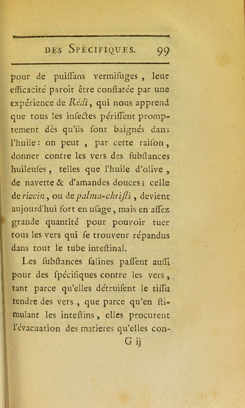 pour de puiflans vermifuges , leur efficacité paroît être conftatée par une expérience de Rédi, qui nous apprend que tous les infedes périffent promp- tement dès qu’iis font baignés dans l’huile : on peut , par cette raifon, donner contre les vers des fubflances huileufes, telles que l’huile d’olive , de navette & d’amandes douces; celle de riccin, ou depalma-chrijli, devient aujourd’hui fort en ufage, mais en affiez grande quantité pour pouvoir tuer tous les vers qui fe trouvent répandus dans tout le tube inteftinal. Les fubftances falines paffent auffi pour des fpécifiques contre les vers, tant parce quelles détruifent le tiffit tendre des vers , que parce qu’en fti- mulant les inteftins, elles procurent l’évacuation des matières qu’elles con- G ij
