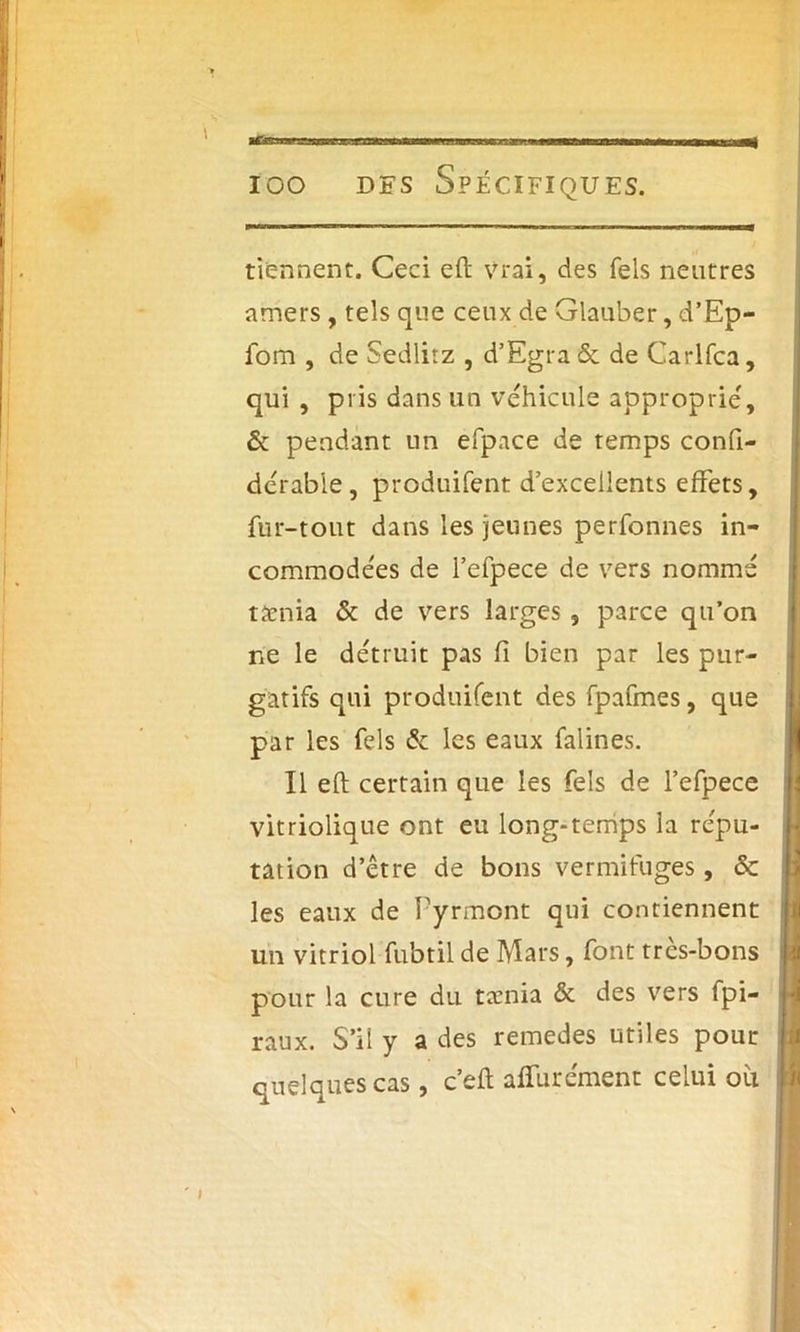 tiennent. Ceci eft vrai, des Tels neutres amers , tels que ceux de Glauber, d’Ep- fom , de Sedlitz , d’Egra & de Carlfca, qui , pris dans un véhiculé approprie', & pendant un efpace de temps confi- dérabie, produifent d’excellents effets, fur-tout dans les jeunes perfonnes in- commodées de l’efpece de vers nommé taenia & de vers larges , parce qu’on ne le détruit pas fi bien par les pur- gatifs qui produifent des fpafmes, que par les fels & les eaux falines. Il eft certain que les fels de l’efpece vitriolique ont eu long-temps la répu- tation d’être de bons vermifuges, ôc les eaux de Pyrmont qui contiennent un vitriol fubtil de Mars, font très-bons pour la cure du tænia & des vers fpi- raux. S’il y a des remedes utiles pour quelques cas, c’eft affurément celui oit