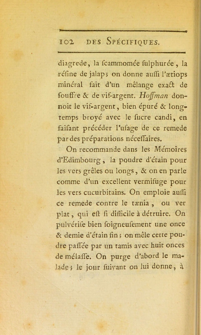 diagrede, la fcammomée fulphurée , la réfine de jalap; on donne aufii l’ætiops minéral fait d’un mélange exaét de fouffre & de vif-argent. Hoffman don- noit le vif-argent, bien épuré & long- temps broyé avec le fiicre candi, en faifant précéder l’ufage de ce remede par des préparations nécefiTaires, On recommande dans les Mémoires d’Edimbourg , la poudre d’étain pour les vers grêles ou longs, & on en parie comme d’un excellent vermifuge pour les vers cucurbitains. On emploie aufii ce remede contre le tænia , ou ver plat, qui efl: fi difficile à détruire. On pulvérife bien foigneufement une once ôl demie d’étain fin ; on mêle cette pou- dre palfée par un tamis avec huit onces de mélafife. On purge d’abord le ma- lade > le jour fuivant on lui donne, à