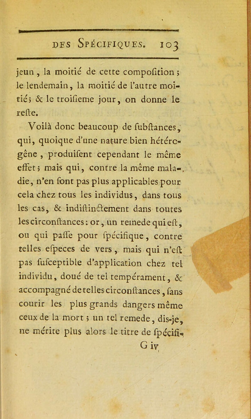 jeun , la moitié de cette compolition ; le lendemain, la moitié de l’autre moi- tié ; & le troifieme jour, on donne le relie. Voilà donc beaucoup de fubftances, qui, quoique d’une nature bien hétéro- gène , produifent cependant le même effet; mais qui, contre lamêmemala-, die, n’en font pas plus applicables pour cela chez tous les individus, dans tous les cas, & indillinélement dans toutes lescirconftances: or, un reinedequieft, ou qui palfe pour fpécihque, contre telles efpeces de vers, mais qui n’eft pas fufceptible d’application chez tel individu, doué de tel tempérament, ôc accompagné de telles circonflances, fans courir les plus grands dangers même ceux de la mort ; un tel remede, dis-je, ne mérite plus alors le titre de fpécifU G iv 1