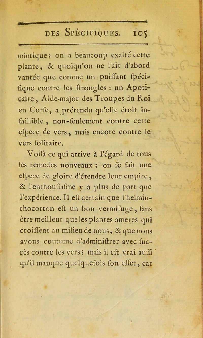 mintique > on a beaucoup exalte' cette plante, & quoiqu’on ne l’ait d’abord vantée que comme un puilTant fpéci- fique contre, les ftrongles : un Apoti- caire, Aide-major des Troupes du Roi en Corfe, a prétendu qu’elle étoit in- faillible , non-feulement contre cette efpece de vers, mais encore contre le vers folitaire. Voilà ce qui arrive à l’égard de tous les remedes nouveaux 5 on fe fait une efpece de gloire d’étendre leur empire, & l’enthoufiafme y a plus de part que l’expérience. Il eft certain que l’helmin- thocorton eft un bon vermifuge, fans êtremeilleur quelesplantes aroeres qui croiffent au milieu de nous, & que nous avons coutume d’adminiftrer avec fuc- cès contre les vers; mais il eft vrai aufli ' qu’il manque quelquefois fon effet, car 1