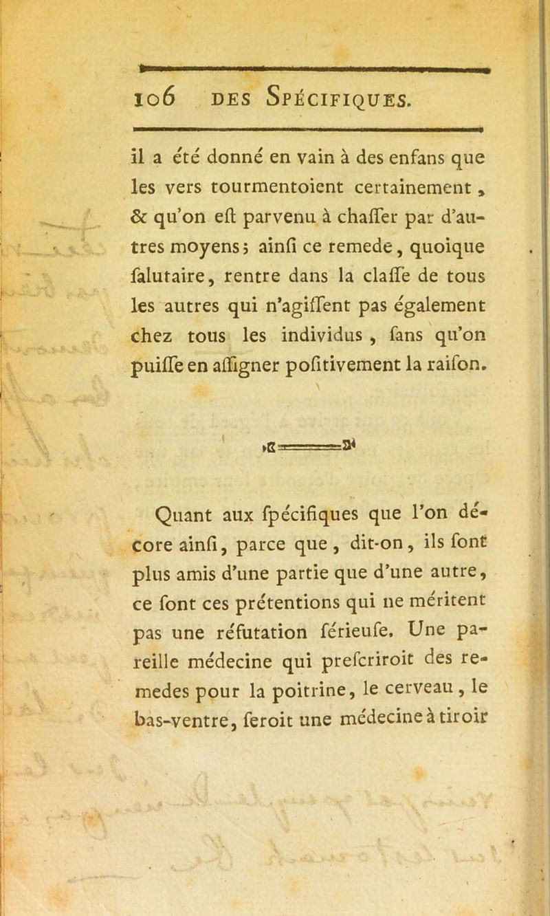il a été donné en vain à des enfans que les vers tourmentoicnt certainement, de qu’on e£l parvenu à chaffer par d’au- tres moyens? ainfi ce remede, quoique falutaire, rentre dans la clafle de tous les autres qui n’agiflent pas également chez tous les individus , fans qu’on puilTe en aiïigner pofitivement la raifon. Quant aux fpécifiques que l’on dé- core ainfi, parce que , dit*on, ils font plus amis d’une partie que d’une autre, ce font ces prétentions qui ne méritent pas une réfutation férieufe. Une pa- reille médecine qui preferiroit des re- medes pour la poitrine, le cerveau , le bas-ventre, feroit une médecine à tiroir