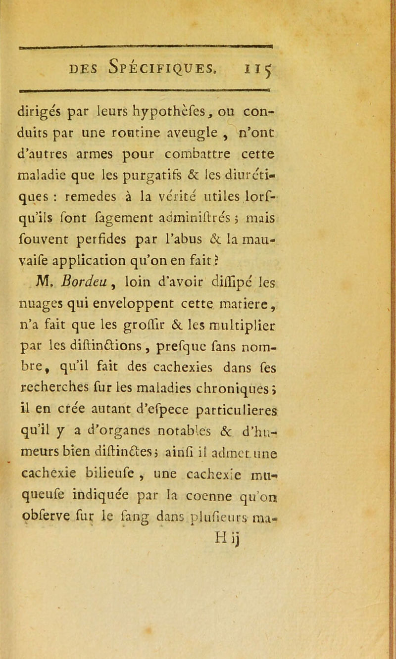 dirigés par leurs hypothèfes, ou con- duits par une routine aveugle , n’ont d’autres armes pour combattre cette maladie que les purgatifs & les diuréti- ques : remedes à la vérité utiles.lors- qu'ils font fagement adminiftrés ; mais fouvent perfides par l’abus & la mau- vaife application qu’on en fait ? M. Bordeu, loin d’avoir diffipé les nuages qui enveloppent cette matière, n’a fait que les grolîir & les multiplier par les diftindions , prefquc fans nom- bre, qu’il fait des cachexies dans fes recherches fur les maladies chroniques > il en crée autant d’efpece particulières qu’il y a d’organes notables & d’hu- meurs bien diftindesj airifi il admet.une cachexie bilieufe , une cachexie mu- queufe indiquée par la coenne qu’on obferve fur le fang dans pltifieurs ma- Hij