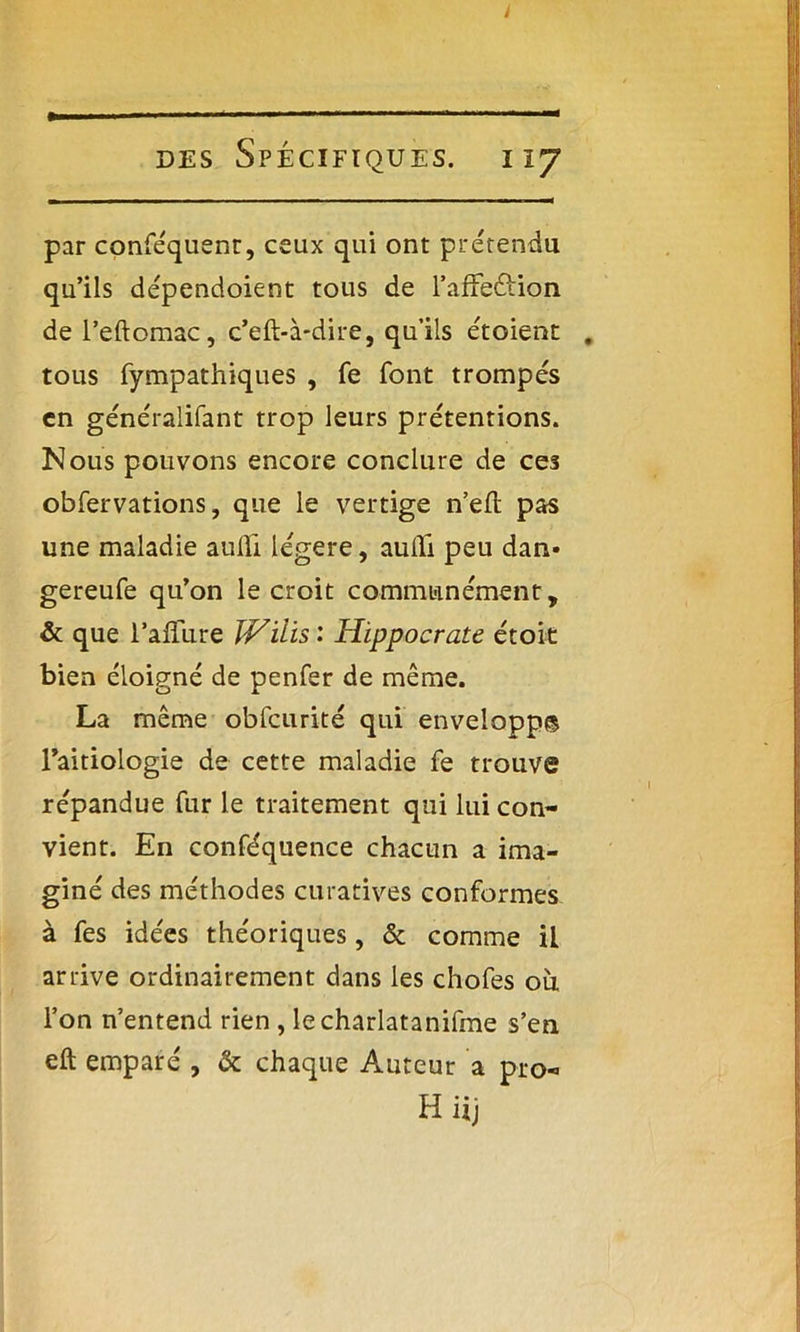 des Spécifiques. 117 par conféquenr, ceux qui ont prétendu qu’ils dépendoient tous de l’affeétion del’eftomac, c’eft-à*dire, qu’ils étoient . tous fympathiques , fe font trompés en généralifant trop leurs prétentions. Nous pouvons encore conclure de ces obfervations, que le vertige n’efl: pas une maladie aulïi légère, aufli peu dan* gereufe qu’on le croit communément, & que raffûte JVilis : Hippocrate étoie bien éloigné de penfer de même. La même obfcurité qui envelopp© l’aitiologie de cette maladie fe trouve répandue fur le traitement qui lui con- vient. En conféquence chacun a ima- giné des méthodes curatives conformes à fes idées théoriques, & comme il arrive ordinairement dans les chofes où, l’on n’entend rien , lecharlatanifme s’en eft emparé , & chaque Auteur a pro- Hiij